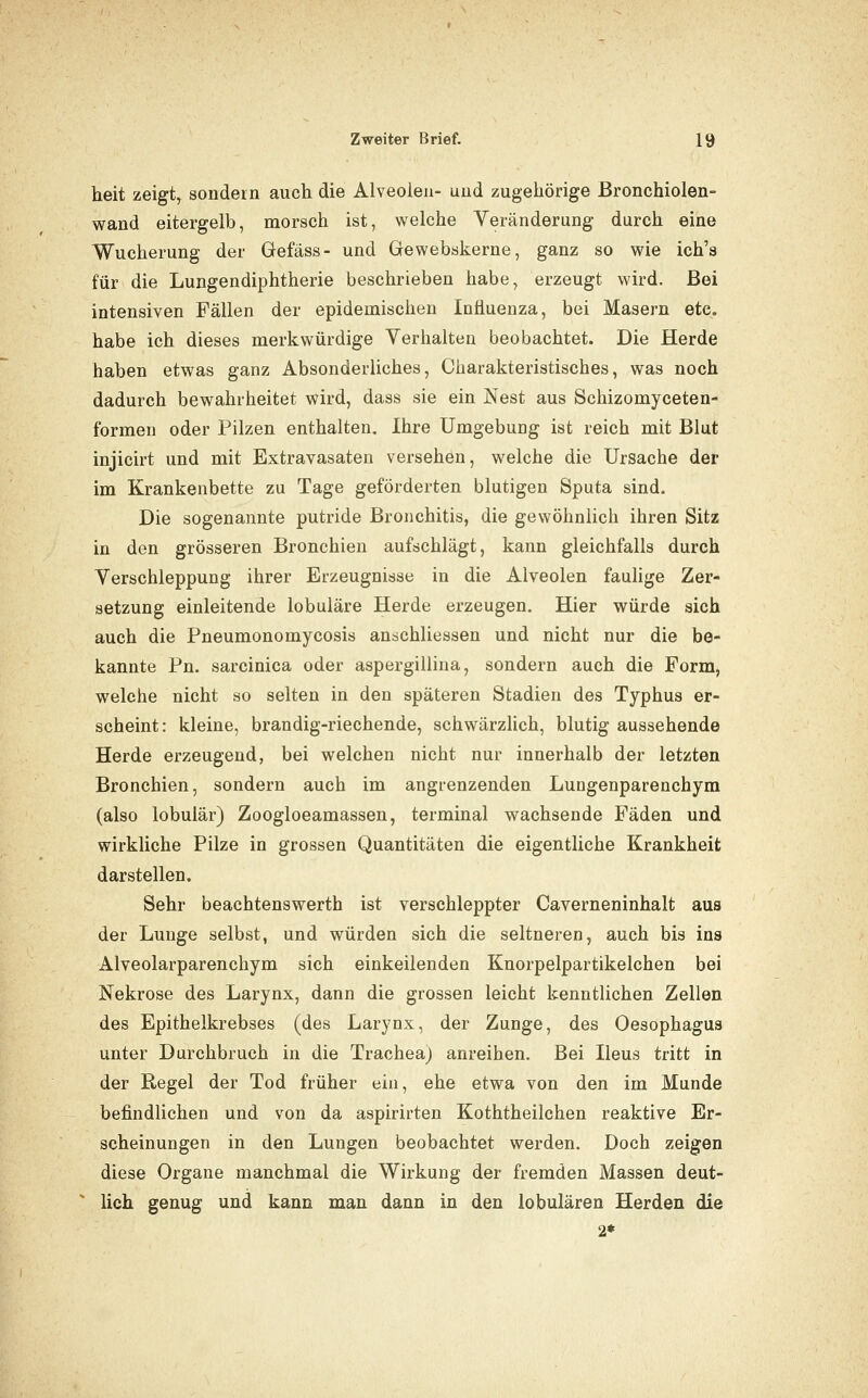 heit zeigt, sondern auch die Alveoieu- und zugehörige ßronchiolen- wand eitergelb, morsch ist, welche Veränderung durch eine Wucherung der Gefäss- und Gewebskerne, ganz so wie ich's für die Lungendiphtherie beschrieben habe, erzeugt wird. Bei intensiven Fällen der epidemischen Influenza, bei Masern etc. habe ich dieses merkwürdige Verhalten beobachtet. Die Herde haben etwas ganz Absonderliches, Charakteristisches, was noch dadurch bewahrheitet wird, dass sie ein Nest aus Schizomyceten- formen oder Pilzen enthalten. Ihre Umgebung ist reich mit Blut injicirt und mit Extravasaten versehen, welche die Ursache der im Krankenbette zu Tage geförderten blutigen Sputa sind. Die sogenannte putride Bronchitis, die gewöhnlich ihren Sitz in den grösseren Bronchien aufschlägt, kann gleichfalls durch Verschleppung ihrer Erzeugnisse in die Alveolen faulige Zer- setzung einleitende lobuläre Herde erzeugen. Hier würde sich auch die Pneumonomycosis anschliessen und nicht nur die be- kannte Pn. sarcinica oder aspergillina, sondern auch die Form, welche nicht so selten in den späteren Stadien des Typhus er- scheint: kleine, brandig-riechende, schwärzlich, blutig aussehende Herde erzeugend, bei welchen nicht nur innerhalb der letzten Bronchien, sondern auch im angrenzenden Lungenparenchym (also lobulär) Zoogloeamassen, terminal wachsende Fäden und wirkliche Pilze in grossen Quantitäten die eigentliche Krankheit darstellen. Sehr beachtenswerth ist verschleppter Caverneninhalt aus der Lunge selbst, und würden sich die seltneren, auch bis ins Alveolarparenchym sich einkeilenden Knorpelpartikelchen bei Nekrose des Larynx, dann die grossen leicht kenntlichen Zellen des Epithelkrebses (des Larynx, der Zunge, des Oesophagus unter Durchbruch in die Trachea) anreihen. Bei Ileus tritt in der Regel der Tod früher ein, ehe etwa von den im Munde befindlichen und von da aspirirten Koththeilchen reaktive Er- scheinungen in den Lungen beobachtet werden. Doch zeigen diese Organe manchmal die Wirkung der fremden Massen deut- lich genug und kann man dann in den lobulären Herden die 2*