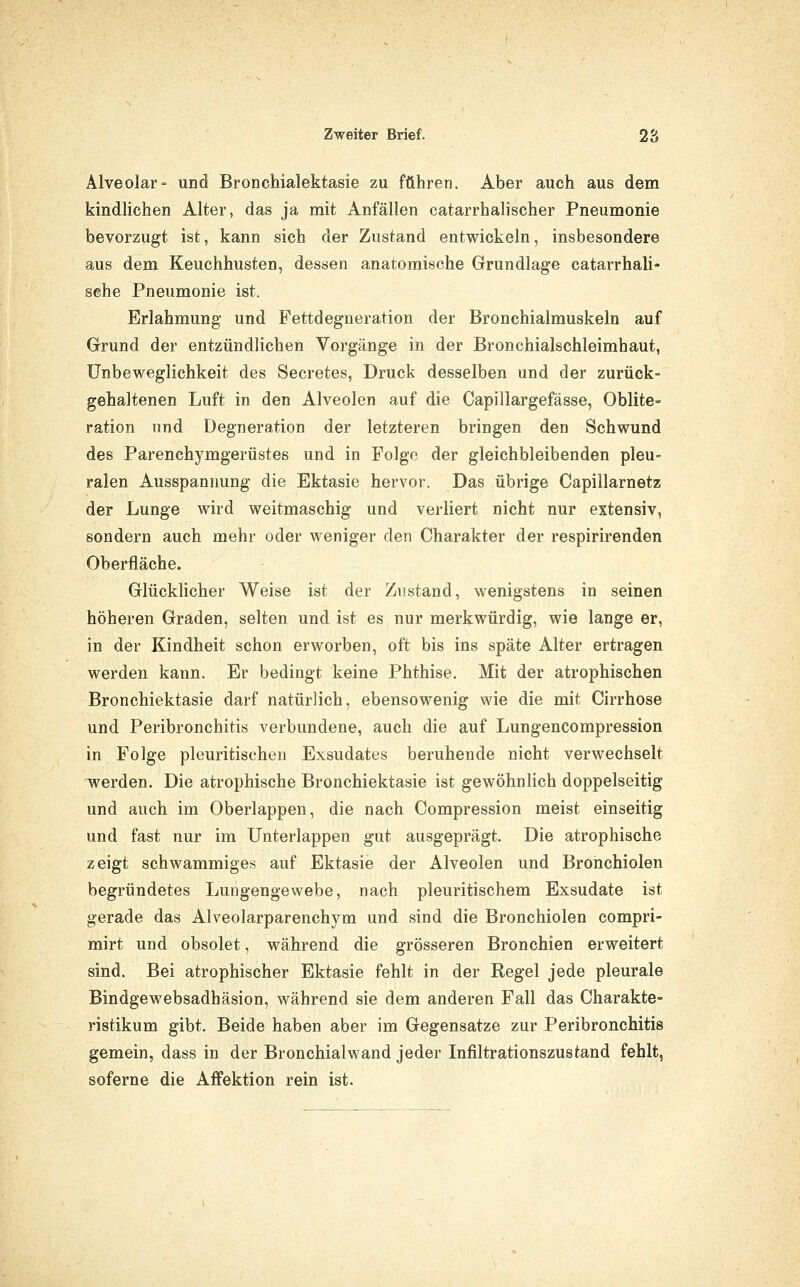 Alveolar- und Bronchialektasie zu führen. Aber auch aus dem kindlichen Alter, das ja mit Anfällen catarrhalischer Pneumonie bevorzugt ist, kann sich der Zustand entwickeln, insbesondere aus dem Keuchhusten, dessen anatomische Grundlage catarrhali- sehe Pneumonie ist. Erlahmung und Fettdegneration der Bronchialmuskeln auf Grund der entzündlichen Vorgänge in der Bronchialschleimhaut, Unbeweglichkeit des Secretes, Druck desselben und der zurück- gehaltenen Luft in den Alveolen auf die Capillargefässe, Oblite- ration und Degneration der letzteren bringen den Schwund des Parenchymgerüstes und in Folge der gleichbleibenden pleu- ralen Ausspannung die Ektasie hervor. Das übrige Capillarnetz der Lunge wird weitmaschig und verliert nicht nur extensiv, sondern auch mehr oder weniger den Charakter der respirirenden Oberfläche. Glücklicher Weise ist der Ziistand, wenigstens in seinen höheren Graden, selten und ist es nur merkwürdig, wie lange er, in der Kindheit schon erworben, oft bis ins späte Alter ertragen werden kann. Er bedingt keine Phthise. Mit der atrophischen Bronchiektasie darf natürlich, ebensowenig wie die mit Cirrhose und Peribronchitis verbundene, auch die auf Lungencompression in Folge pleuritisehen Exsudates beruhende nicht verwechselt werden. Die atrophische Bronchiektasie ist gewöhnlich doppelseitig und auch im Oberlappen, die nach Compression meist einseitig und fast nur im Unterlappen gut ausgeprägt. Die atrophische zeigt schwammiges auf Ektasie der Alveolen und Bronchiolen begründetes Lungengewebe, nach pleuritischem Exsudate ist gerade das Alveolarparenchym und sind die Bronchiolen compri- mirt und obsolet, während die grösseren Bronchien erweitert sind. Bei atrophischer Ektasie fehlt in der Regel jede pleurale Bindgewebsadhäsion, während sie dem anderen Fall das Charakte- ristikum gibt. Beide haben aber im Gegensatze zur Peribronchitis gemein, dass in der Bronchialwand jeder Infiltrationszustand fehlt, soferne die AfFektion rein ist.