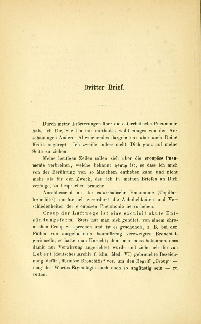 Dritter Brief. Durch meine Erörterungen über die catarrhalische Pneumonie habe ich Dir, wie Du mir mittheilst, wohl einiges von den An- schauungen Anderer Abweichendes dargeboten; aber auch Deine Kritik angeregt. Ich zweifle indess nicht, Dich ganz auf meine Seite zu ziehen. Meine heutigen Zeilen sollen sich über die cronpöse Pneu- monie verbreiten, welche bekannt genug ist, so dass ich mich von der Berührung von so Manchem entheben kann und nicht mehr als für den Zweck, den ich in meinen Briefen an Dich verfolge, zu besprechen brauche. Anschliessend an die catarrhalische Pneumonie (Capillar- bronchitis) möchte ich zuvörderst die Aehnlichkeiten und Yer- schiedenheiten der croupösen Pneumonie hervorheben. Croup der Luftwege ist eine exquisit akute Ent- zündungsform. Stets hat man sich gehütet, von einem chro- nischen Croup zu sprechen und ist es geschehen, z. B, bei den Fällen von ausgehusteten baumförmig verzweigten Bronchial- gerinnseln, so hatte man Unrecht; denn man muss bekennen, dass damit nur Verwirrung angerichtet wurde und ziehe ich die von Leb er t (deutsches Archiv f. klin. Med. VI) gebrauchte Bezeich- nung dafür „fibrinöse Bronchitis vor, um den Begriff „Croup — mag des Wortes Etymologie auch noch so ungünstig sein — zu retten.