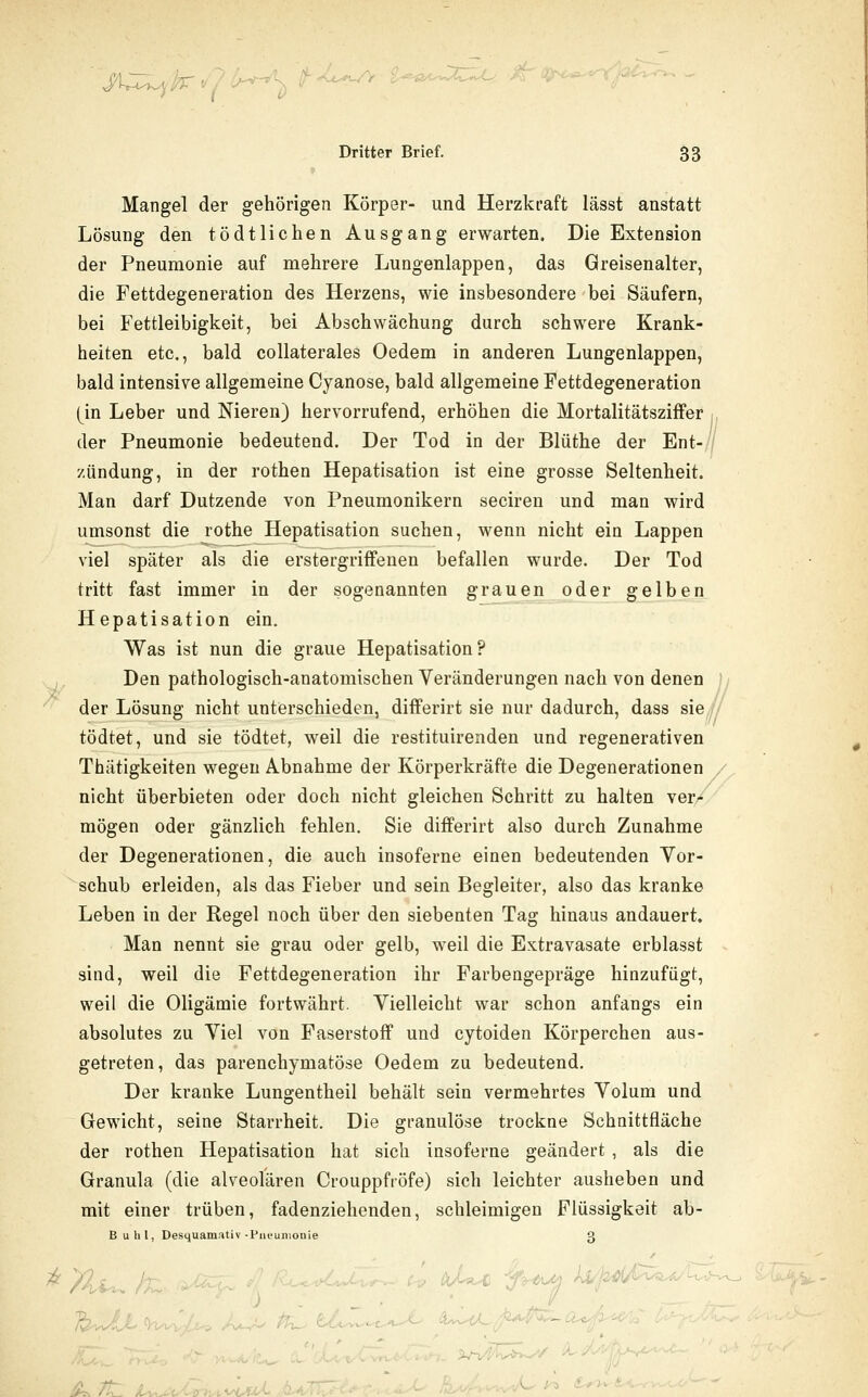 v/ l-!-t'->wt /T Dritter Brief. 53 Mangel der gehörigen Körper- und Herzkraft lässt anstatt Lösung den tödtlichen Ausgang erwarten. Die Extension der Pneumonie auf mehrere Lungenlappen, das Greisenalter, die Fettdegeneration des Herzens, wie insbesondere bei Säufern, bei Fettleibigkeit, bei Abschwächung durch schwere Krank- heiten etc., bald collaterales Oedem in anderen Lungenlappen, bald intensive allgemeine Cyanose, bald allgemeine Fettdegeneration (in Leber und Meren) hervorrufend, erhöhen die MortalitätszifFer :, der Pneumonie bedeutend. Der Tod in der Blüthe der Ent-// /.ündung, in der rothen Hepatisation ist eine grosse Seltenheit. Man darf Dutzende von Pneumonikern seciren und man wird umsonst die rothe Hepatisation suchen, wenn nicht ein Lappen viel später als die erstergriffenen befallen wurde. Der Tod tritt fast immer in der sogenannten grauen oder gelben Hepatisation ein. Was ist nun die graue Hepatisation? ^ Den pathologisch-anatomischen Veränderungen nach von denen )y der Lösung nicht unterschieden, diflferirt sie nur dadurch, dass sie / tödtet, und sie tödtet, weil die restituirenden und regenerativen Thätigkeiten wegen Abnahme der Körperkräfte die Degenerationen / nicht überbieten oder doch nicht gleichen Schritt zu halten ver^ mögen oder gänzlich fehlen. Sie differirt also durch Zunahme der Degenerationen, die auch insoferne einen bedeutenden Vor- schub erleiden, als das Fieber und sein Begleiter, also das kranke Leben in der Regel noch über den siebenten Tag hinaus andauert. Man nennt sie grau oder gelb, weil die Extravasate erblasst sind, weil die Fettdegeneration ihr Farbengepräge hinzufügt, weil die Oligämie fortwährt. Vielleicht war schon anfangs ein absolutes zu Viel von Faserstoff und cytoiden Körperchen aus- getreten, das parenchymatöse Oedem zu bedeutend. Der kranke Lungentheil behält sein vermehrtes Volum und Gewicht, seine Starrheit. Die granulöse trockne Schnittfläche der rothen Hepatisation hat sich insoferne geändert , als die Granula (die alveolären Crouppfröfe) sich leichter ausheben und mit einer trüben, fadenziehenden, schleimigen Flüssigkeit ab- Buhl, Desquamativ-Piu'uniouie 3 ^n