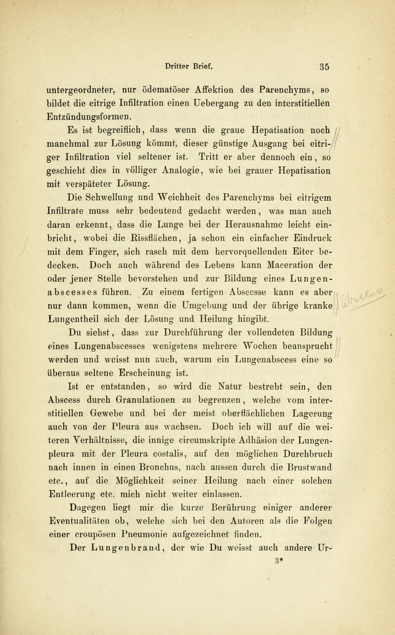 untergeordneter, nur ödematöser Affektion des Parenchyms, so bildet die eitrige Infiltration einen Uebergang zu den interstitiellen Entzündungsformen. Es ist begreiflich, dass wenn die graue Hepatisation noch manchmal zur Lösung kömmt, dieser günstige Ausgang bei eitri- ger Infiltration viel seltener ist. Tritt er aber dennoch ein, so geschieht dies in völliger Analogie, wie bei grauer Hepatisation mit verspäteter Lösung. Die Schwellung und Weichheit des Parenchyms bei eitrigem Infiltrate rauss sehr bedeutend gedacht werden, was man auch daran erkennt, dass die Lunge bei der Herausnahme leicht ein- bricht, wobei die Rissflächen, ja schon ein einfacher Eindruck mit dem Finger, sich rasch mit dem hervorquellenden Eiter be- decken. Doch auch während des Lebens kann Maceration der oder jener Stelle bevorstehen und zur Bildung eines Lungen- abscesses führen. Zu einem fertigen Absccsse kann es aber nur dann kommen, wenn die Umgebung und der übrige kranke|| Lungentheil sich der Lösung und Heilung hingibt. Du siehst, dass zur Durchführung der vollendeten Bildung eines Lungenabscesses wenigstens mehrere Wochen beansprucht |, werden und weisst nun auch, warum ein Lungenabscess eine so überaus seltene Erscheinung ist. Ist er entstanden, so wird die Natur bestrebt sein, den Abscess durch Granulationen zu begrenzen, welche vom inter- stitiellen Gewebe und bei der meist oberflächlichen Lagerung auch von der Pleura aus wachsen. Doch ich will auf die wei- teren Verhältnisse, die innige circumskripte Adhäsion der Lungen- pleura mit der Pleura costalis, auf den möglichen Durchbruch nach innen in einen Bronchus, nach aussen durch die Brustwand etc., auf die Möglichkeit seiner Heilung nach einer solchen Entleerung etc. mich nicht weiter einlassen. Dagegen liegt mir die kurze Berührung einiger anderer Eventualitäten ob, welche sich bei den Autoren als die Folgen einer croupösen Pneumonie aufgezeichnet finden. Der Lungenbrand, der wie Du weisst auch andere Ur- 3*
