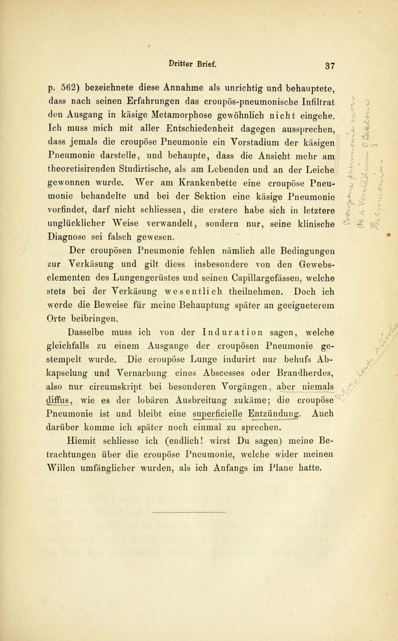 > p. 562) bezeichnete diese Annahme als unrichtig und behauptete, dass nach seinen Erfahrungen das croupös-pneumonische Infiltrat den Ausgang in käsige Metamorphose gewöhnlich nicht eingehe. Ich muss mich mit aller Entschiedenheit dagegen aussprechen, dass jemals die croupöse Pneumonie ein Vorstadium der käsigen Pneumonie darstelle, und behaupte, dass die Ansicht mehr am theoretisirenden Studirtische, als am Lebenden und an der Leiche'l I J . ^ gewonnen wurde. Wer am Krankenbette eine croupöse Pneu- j' 'J ^ monie behandelte und bei der Sektion eine käsige Pneumonie *; vorfindet, darf nicht schliessen, die erstere habe sich in letztere .- unglücklicher Weise verwandelt, sondern nur, seine klinische ^ '^ @^ Diagnose sei falsch gewesen. Der croupösen Pneumonie fehlen nämlich alle Bedingungen zur Verkäsung und gilt diess insbesondere von den Gewebs- elementen des Lungengerüstes und seinen Capillargefässen, welche stets bei der Verkäsung wesentlich theilnehmen. Doch ich werde die Beweise für meine Behauptung später an geeigneterem Orte beibringen. Dasselbe muss ich von der Induration sagen, welche , gleichfalls zu einem Ausgange der croupösen Pneumonie ge- ,- stempelt wurde. Die croupöse Lunge indurirt nur behufs Ab- ^■'Z kapselung und Vernarbung eines Abscesses oder Brandherdes, also nur circumskript bei besonderen Vorgängen, aber niemals diffus, wde es der lobären Ausbreitung zukäme; die croupöse^ Pneumonie ist und bleibt eine superficielle Entzündun^g. Auch darüber komme ich später noch einmal zu sprechen. Hiemit schliesse ich (endlich! wirst Du sagen) meine Be- trachtungen über die croupöse Pneumonie, welche wider meinen Willen umfänglicher wurden, als ich Anfangs im Plane hatte. i^/ )/