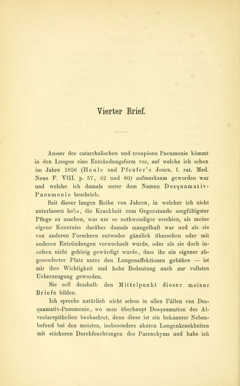 Vierter Brief. Ausser der catarrhalischen und croupösen Pneumonie kömmt in den Lungen eine Entzündungsform vor, auf welche ich schon im Jahre 1856 (Henie und Pfeufer's Journ. f. rat. Med. Neue F. VIII. p. 57, 62 und 80) aufmerksam geworden war und welche ich damals unter dem Namen Desquamativ- Pneumonie beschrieb. Seit dieser langen Reihe von Jahren, in welcher ich nicht unterlassen habe, die Krankheit zum Gegenstände sorgfältigster Pflege zu machen, was um so nothwendiger erschien, als meine eigene Kenntniss darüber damals mangelhaft war und als sie von anderen Forschern entweder gänzlich übersehen oder mit anderen Entzündungen verwechselt wurde, oder als sie doch in- sofern nicht gehörig gewürdigt wurde, dass ihr ein eigener ab- gesonderter Platz unter den Lungenaffektionen gebühre — ist mir ihre Wichtigkeit und hohe Bedeutung auch zur vollsten Ueberzeugung geworden. Sie soll desshalb den Mittelpunkt dieser meiner Briefe bilden. Ich spreche natürlich nicht schon in allen Fällen von Des- quamativ-Pneumonie, wo man überhaupt Desquamation der Al- veolarepithelien beobachtet, denn diese ist ein bekannter Neben- befund bei den meisten, insbesondere akuten Lungenkrankheiten mit stärkeren Durchfeuchtungen des Parenchyms und habe ich