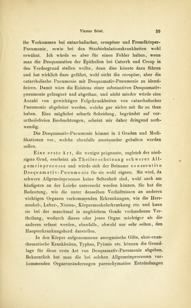 ihr Vorkommen bei catarrhalischer, croupöser und Fremdkörper- Pneumonie, sowie bei den Staubinhalationskrankheiten wohl erwähnt. Ich würde es aber für einen Fehler halten, wenn man die Desquamation der Epithelien bei Catarrh und Croup in den Vordergrund stellen wollte, denn dies könnte dazu führen und hat wirklich dazu geführt, wohl nicht die croupöse, aber die catarrhalische Pneumonie mit Desquamativ-Pneumonie zu identi- ficiren. Damit wäre die Existenz einer Substantiven Desquamativ- pneumonie geläugnet und abgethan, und nicht minder würde eine Anzahl von gewichtigen Folgekrankheiten von catarrhalischer Pneumonie abgeleitet werden, welche gar nichts mit ihr zu thun haben. Eine möglichst scharfe Scheidung, begründet auf vor- urtheilsfreien Beobachtungen, scheint mir daher dringend noth- wendig. Die Desquamativ-Pneumonie kömmt in 3 Graden und Modi- fikationen vor, welche ebenfalls auseinander gehalten werden sollen. Eine erste Art, die wenigst prägnante, zugleich der nied- rigste Grad, erscheint als Theilerscheinung schwerer All- gemeinprocesse und würde sich der Beiname consecutive Desquamativ-Pneumonie für sie wohl eignen. Sie wird, da schwere Aligemeinprocesse keine Seltenheit sind, wohl auch am häufigsten an der Leiche untersucht werden können. Sie hat die Bedeutung, wie die unter denselben Verhältnissen an anderen wichtigen Organen vorkommenden Erkrankungen, wie die Herz- muskel-, Leber-, Nieren-, Körpermuskelerkrankung etc. und kann sie bei der manchmal in ungleichem Grade vorhandenen Ver- theilung, wodurch dieses oder jenes Organ mächtiger als die anderen erfasst werden, ebenfalls, obwohl nur sehr selten, den Haupterkrankungsherd darstellen. In den Körper aufgenommene anorganische Gifte, akut-exan- thematische Krankheiten, Typhus, Pyämie etc. können die Grund- lage für diese erste Art von Desquamativ-Pneumonie abgeben. Bekanntlich hat man die bei solchen Allgemeinprocessen vor- kommenden Organveränderungen parenchymatöse Entzündungen
