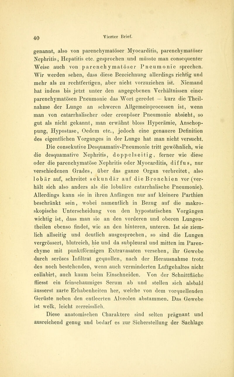 genannt, also von parenchymatöser Myocarditis, parenchymatöser Nephritis, Hepatitis etc. gesprochen und müsste man consequenter Weise auch von parenchymatöser Pneumonie sprechen. Wir vi^erden sehen, dass diese Bezeichnung allerdings richtig und mehr als zu rechtfertigen, aber nicht vorzuziehen ist. Niemand hat indess bis jetzt unter den angegebenen Verhältnissen einer parenchymatösen Pneumonie das Wort geredet — kurz die Theil- nahme der Lunge an schweren Allgemeinprocessen ist, wenn man von catarrhalischer oder croupöser Pneumonie absieht, so gut als nicht gekannt, man erwähnt bloss Hyperämie, Anschop- pung, Hypostase, Oedem etc., jedoch eine genauere Definition des eigentlichen Vorganges in der Lunge hat man nicht versucht. Die consekutive Desquamativ-Pneumonie tritt gewöhnlich, wie die desquamative Nephritis, doppelseitig, ferner wie diese oder die parenchymatöse Nephritis oder Myocarditis, diffus, nur verschiedenen Grades, über das ganze Organ verbreitet, also lobär auf, schreitet sekundär auf die Bronchien vor (ver- hält sich also anders als die lobuläre catarrhalische Pneumonie). Allerdings kann sie in ihren Anfängen nur auf kleinere Parthien beschränkt sein, wobei namentlich in Bezug auf die makro- skopische Unterscheidung von den hypostatischen Vorgängen wichtig ist, dass man sie an den vorderen und oberen Lungen- theilen ebenso findet, wie an den hinteren, unteren. Ist sie ziem- lich allseitig und deutlich ausgesprochen, so sind die Lungen vergrössert, blutreich, hie und da subpleural und mitten im Paren- chyme mit punktförmigen Extravasaten versehen, ihr Gewebe durch seröses Infiltrat gequollen, nach der Herausnahme trotz. des noch bestehenden, wenn auch verminderten Luftgehaltes nicht collabirt, auch kaum beim Einschneiden. Von der Schnittfläche fliesst ein feinschaumiges Serum ab und stellen sich alsbald äusserst zarte Erhabenheiten her, welche von dem vorquellenden Gerüste neben den entleerten Alveolen abstammen. Das Gewebe ist welk, leicht zerreisslich. Diese anatomischen Charaktere sind selten prägnant und ausreichend genug und bedarf es zur Sicherstellung der Sachlage