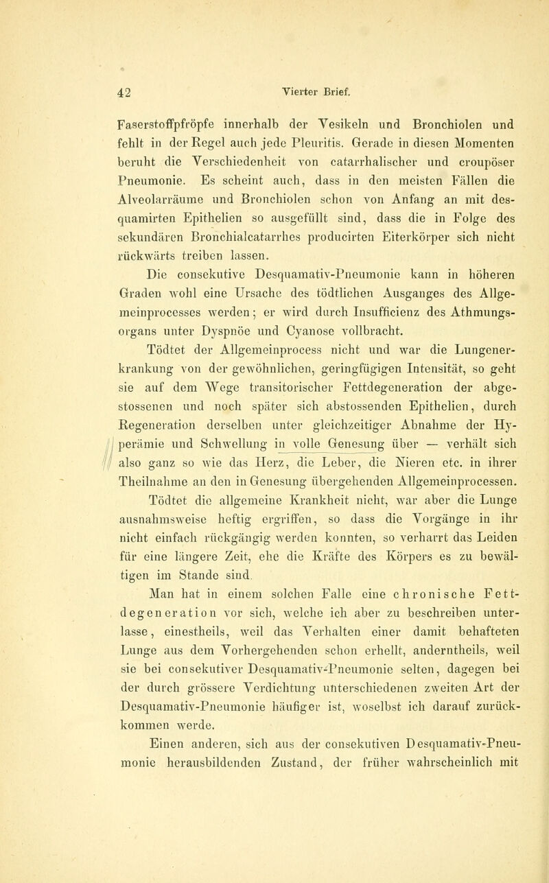 Faserstoffpfröpfe innerhalb der Vesikeln und Bronchiolen und fehlt in der Regel auch jede Pleuritis. Gerade in diesen Momenten beruht die Verschiedenheit von catarrhalischer und croupöser Pneumonie. Es scheint auch, dass in den meisten Fällen die Alveolarräume und Bronchiolen schon von Anfang an mit des- quamirten Epithelien so ausgefüllt sind, dass die in Folge des sekundären Bronchialcatarrhes producirten Eiterkörper sich nicht rückwärts treiben lassen. Die consekutive Desquamativ-Pneumonie kann in höheren Graden wohl eine Ursache des tödtlichen Ausganges des Allge- meinprocesses werden; er wird durch Insufficienz des Athmungs- organs unter Dyspnoe und Cyanose vollbracht. Tödtet der Allgemeinprocess nicht und war die Lungener- krankung von der gewöhnlichen, geringfügigen Intensität, so geht sie auf dem Wege transitorischer Fettdegeneration der abge- stossenen und noch später sich abstossenden Epithelien, durch Eegeneration derselben unter gleichzeitiger Abnahme der Hy- /j perämie und Schwellung in volle Genesung über — verhält sich ''' also ganz so wie das Herz, die Leber, die Meren etc. in ihrer Theilnahme an den in Genesung übergehenden Allgemeinprocessen. Tödtet die allgemeine Krankheit nicht, war aber die Lunge ausnahmsweise heftig ergriffen, so dass die Vorgänge in ihr nicht einfach rückgängig werden konnten, so verharrt das Leiden für eine längere Zeit, ehe die Kräfte des Körpers es zu bewäl- tigen im Stande sind. Man hat in einem solchen Falle eine chronische Fett- degeneration vor sich, welche ich aber zu beschreiben unter- lasse, einestheils, weil das Verhalten einer damit behafteten Lunge aus dem Vorhergehenden schon erhellt, anderntheils, weil sie bei consekutiver Desquamativ-Pneumonie selten, dagegen bei der durch grössere Verdichtung unterschiedenen zweiten Art der Desquamativ-Pneumonie häufiger ist, woselbst ich darauf zurück- kommen werde. Einen anderen, sich aus der consekutiven Desquamativ-Pneu- monie herausbildenden Zustand, der früher wahrscheinlich mit