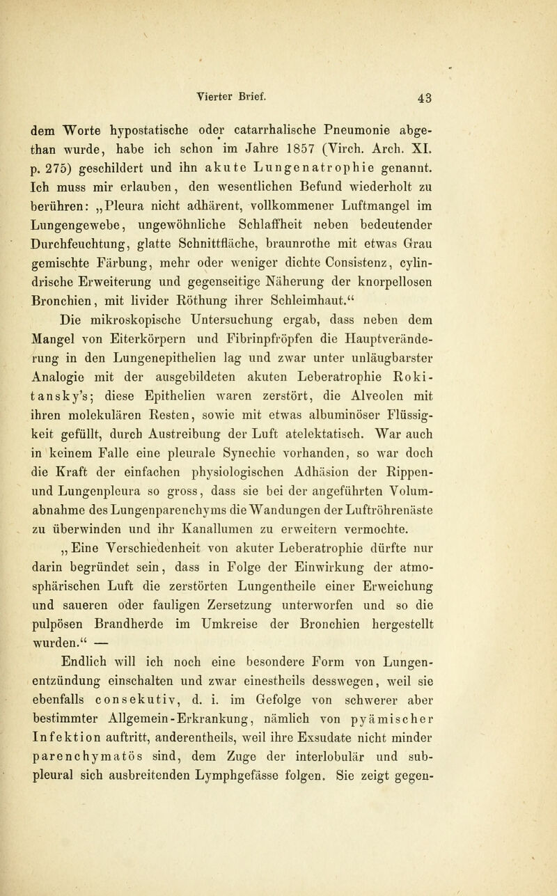 dem Worte hypostatische oder catarrhalische Pneumonie abge- than wurde, habe ich schon im Jahre 1857 (Virch. Arch. XL p. 275) geschildert und ihn akute Lungenatrophie genannt. Ich muss mir erlauben, den wesentlichen Befund wiederholt zu berühren: „Pleura nicht adhärent, vollkommener Luftmangel im Lungengewebe, ungewöhnliche Schlaffheit neben bedeutender Durchfeuchtung, glatte Schnittfläche, braunrothe mit etwas Grau gemischte Färbung, mehr oder weniger dichte Consistenz, cylin- drische Erweiterung und gegenseitige Näherung der knorpellosen Bronchien, mit livider Röthung ihrer Schleimhaut. Die mikroskopische Untersuchung ergab, dass neben dem Mangel von Eiterkörpern und Fibrinpfröpfen die Haupt Verände- rung in den Lungenepithelien lag und zwar unter unläugbarster Analogie mit der ausgebildeten akuten Leberatrophie Roki- tansky's; diese Epithelien waren zerstört, die Alveolen mit ihren molekularen Resten, sowie mit etwas albuminöser Flüssig- keit gefüllt, durch Austreibung der Luft atelektatisch. War auch in keinem Falle eine pleurale Synechie vorhanden, so war doch die Kraft der einfachen physiologischen Adhäsion der Rippen- und Lungenplcura so gross, dass sie bei der angeführten Volum- abnahme des Lungenparenchyms die Wandungen der Luftröhrenäste zu überwinden und ihr Kanallumen zu erweitern vermochte. „ Eine Verschiedenheit von akuter Leberatrophie dürfte nur darin begründet sein, dass in Folge der Einwirkung der atmo- sphärischen Luft die zerstörten Lungentheile einer Erweichung und saueren oder fauligen Zersetzung unterworfen und so die pulpösen Brandherde im Umkreise der Bronchien hergestellt wurden. — Endlich will ich noch eine besondere Form von Lungen- entzündung einschalten und zwar einestheils desswegen, weil sie ebenfalls consekutiv, d. i. im Gefolge von schwerer aber bestimmter Allgemein-Erkrankung, nämhch von pyämischer Infektion auftritt, anderentheils, weil ihre Exsudate nicht minder parenchymatös sind, dem Zuge der interlobulär und sub- pleural sich ausbreitenden Lymphgefässe folgen, Sie zeigt gegen-