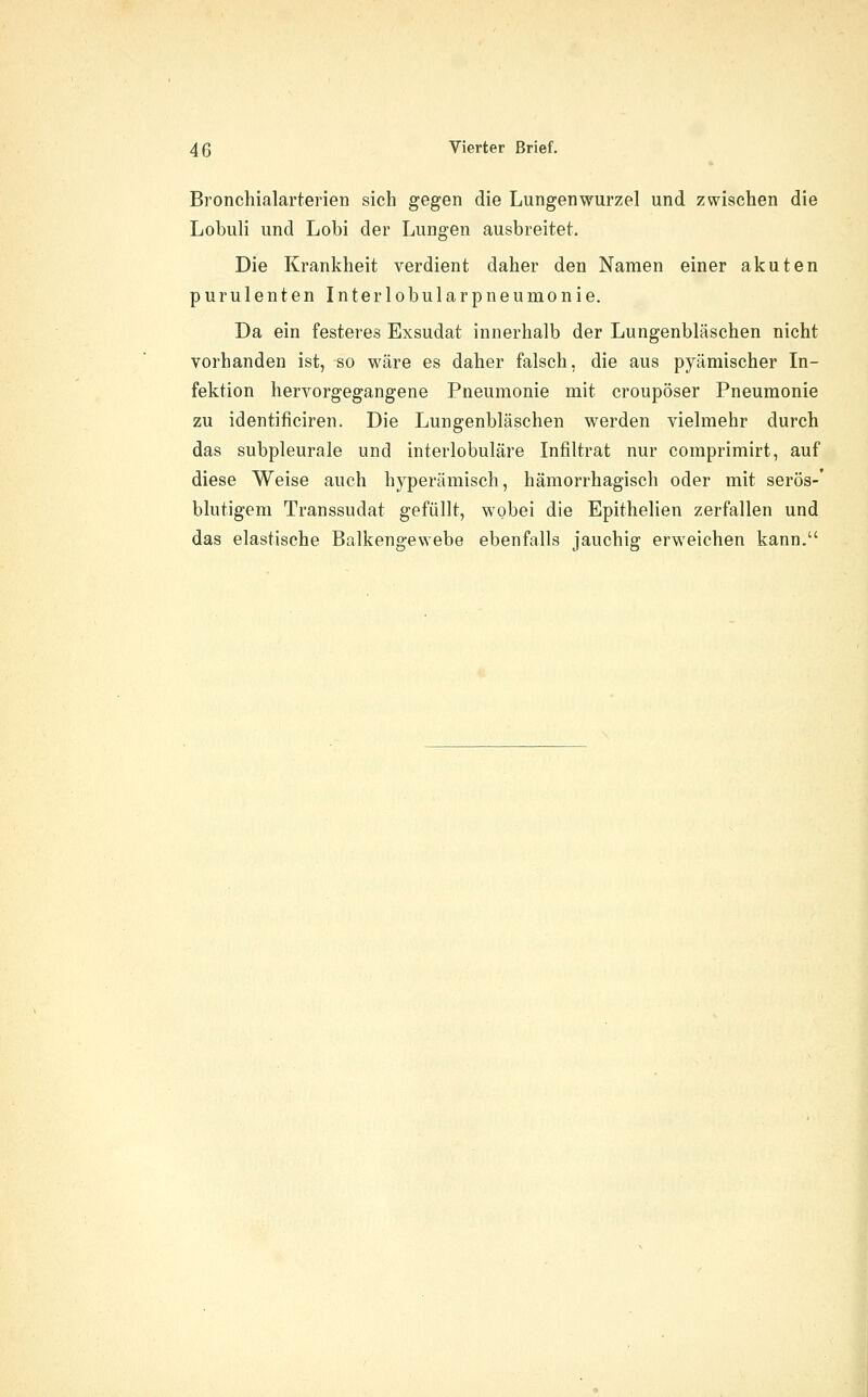 Bronchialarterien sich gegen die Lungenwurzel und zwischen die Lobuli und Lobi der Lungen ausbreitet. Die Krankheit verdient daher den Namen einer akuten purulenten Interlobularpneumonie. Da ein festeres Exsudat innerhalb der Lungenbläschen nicht vorhanden ist, so wäre es daher falsch, die aus pyämischer In- fektion hervorgegangene Pneumonie mit croupöser Pneumonie zu identificiren. Die Lungenbläschen werden vielmehr durch das subpleurale und interlobuläre Infiltrat nur comprimirt, auf diese Weise auch hyperämisch, hämorrhagisch oder mit serös-' blutigem Transsudat gefüllt, wobei die Epithelien zerfallen und das elastische Balkengewebe ebenfalls jauchig erweichen kann.