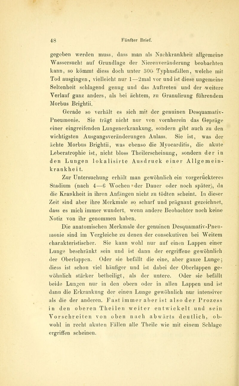 gegeben werden muss, dass man als Nachkrankheit allgemeine Wassersucht auf Grundlage der Nierenveränderung beobachten kann, so kömmt diess doch unter 300- Typhusfällen, welche mit Tod ausgingen, vielleicht nur 1—2mal vor und ist diese ungemeine Seltenheit schlagend genug und das Auftreten und der weitere Verlauf ganz anders, als bei achtem, zu Granulirung führendem Morbus Brightii. Gerade so verhält es sich mit der genuinen Desquamativ- Pneumonie. Sie trägt nicht nur von vornherein das Gepräge einer eingreifenden Lungenerkrankung, sondern gibt auch zu den wichtigsten Ausgangsveränderungen Anlass. Sie ist, was der ächte Morbus Brightii, was ebenso die Myocarditis, die akute Leberatrophie ist, nicht bloss Theilerscheinung, sondern der in den Lungen lokalisirte Ausdruck einer Allgemein- krankheit. Zur Untersuchung erhält man gewöhnlich ein vorgerückteres Stadium (nach 4—6 Wochen der Dauer oder noch später), da die Krankheit in ihren Anfängen nicht zu tödten scheint. Iq dieser Zeit sind aber ihre Merkmale so scharf und prägnant gezeichnet, dass es mich immer wundert, wenn andere Beobachter noch keine Notiz von ihr genommen haben. Die anatomischen Merkmale der genuinen Desquamativ-Pneu- monie sind im Vergleiche zu denen der consekutiven bei Weitem charakteristischer. Sie kann wohl nur auf einen Lappen einer Lunge beschränkt sein und ist dann der ergriffene gewöhnlich der Oberlappen. Oder sie befällt die eine, aber ganze Lunge; diess ist schon viel häufiger und ist dabei der Oberlappen ge- wöhnlich stärker betheiligt, als der untere. Oder sie befällt beide Lungen nur in den obern oder in allen Lappen und ist dann die Erkrankung der einen Lunge gewöhnlich nur intensiver als die der anderen. Fast immer aber ist also der Prozess in den oberen Theilen weiter entwickelt und sein Vorschreiten von oben nach abwärts deutlich, ob- wohl in recht akuten Fällen alle Theile wie mit einem Schlage ergriffen scheinen.