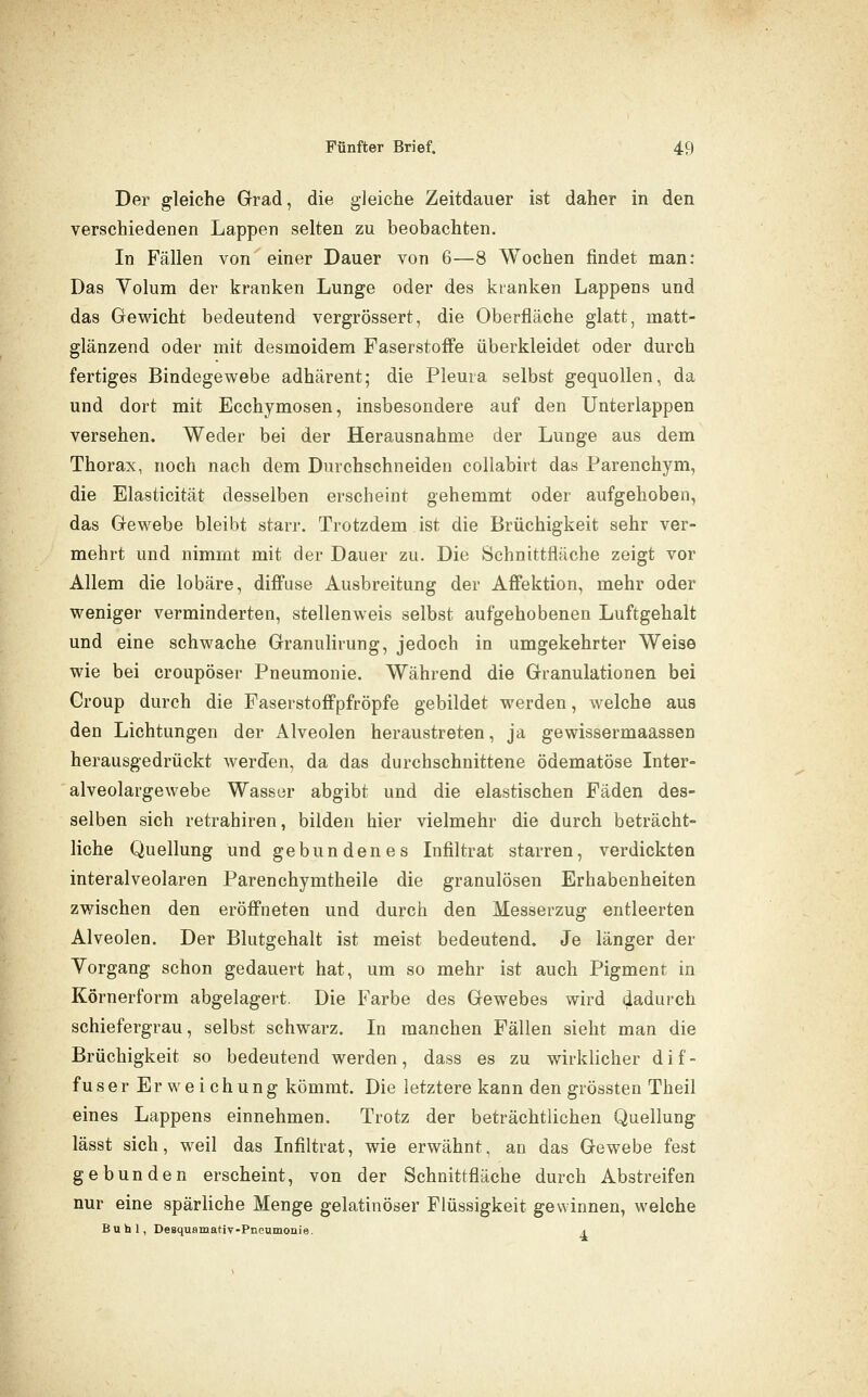 Der gleiche Grad, die gleiche Zeitdauer ist daher in den verschiedenen Lappen selten zu beobachten. In Fällen von einer Dauer von 6—8 Wochen findet man: Das Yolum der kranken Lunge oder des kranken Lappens und das Gewicht bedeutend vergrössert, die Oberfläche glatt, matt- glänzend oder mit desmoidem Faserstoffe überkleidet oder durch fertiges Bindegewebe adhärent; die Pleura selbst gequollen, da und dort mit Ecchymosen, insbesondere auf den Unterlappen versehen. Weder bei der Herausnahme der Lunge aus dem Thorax, noch nach dem Durchschneiden collabirt das Parenchym, die Elasticität desselben erscheint gehemmt oder aufgehoben, das Gewebe bleibt starr. Trotzdem ist die Brüchigkeit sehr ver- mehrt und nimmt mit der Dauer zu. Die Schnittfläche zeigt vor Allem die lobäre, diffuse Ausbreitung der Affektion, mehr oder weniger verminderten, stellenweis selbst aufgehobenen Luftgehalt und eine schwache Granulirung, jedoch in umgekehrter Weise wie bei croupöser Pneumonie. Während die Granulationen bei Croup durch die Paserstoffpfröpfe gebildet werden, welche aus den Lichtungen der Alveolen heraustreten, ja gewissermaassen herausgedrückt werden, da das durchschnittene ödematöse Inter- alveolargewebe Wasser abgibt und die elastischen Fäden des- selben sich retrahiren, bilden hier vielmehr die durch beträcht- liche Quellung und gebundenes Infiltrat starren, verdickten interalveolaren Parenchymtheile die granulösen Erhabenheiten zwischen den eröffneten und durch den Messerzug entleerten Alveolen. Der Blutgehalt ist meist bedeutend. Je länger der Vorgang schon gedauert hat, um so mehr ist auch Pigment in Körnerform abgelagert. Die Farbe des Gewebes wird dadurch schiefergrau, selbst schwarz. In manchen Fällen sieht man die Brüchigkeit so bedeutend werden, dass es zu wirklicher d i f - fuser Erweichung kömmt. Die letztere kann den grössten Theil eines Lappens einnehmen. Trotz der beträchtlichen Quellung lässt sich, weil das Infiltrat, wie erwähnt, an das Gewebe fest gebunden erscheint, von der Schnittfläche durch Abstreifen nur eine spärliche Menge gelatinöser Flüssigkeit gewinnen, welche Buhl, Desquamativ-Pneumonie. a