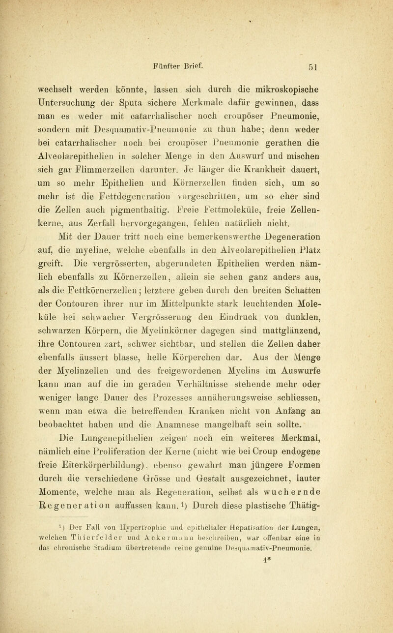 wechselt werden könnte, lassen sich durch die mikroskopische Untersuchung der Sputa sichere Merkmale dafür gewinnen, dass man es weder mit catarrhalischer noch croupöser Pneumonie, sondern mit Desquamativ-Pneumonie zu thun habe; denn weder bei catarrhalischer noch bei croupöser Pneumonie gerathen die Alveolarepithelien in solcher Menge in den Auswurf und mischen sich gar Flimmerzellen darunter. Je länger die Krankheit dauert, um so mehr Ejjithelien und Körnerzellen finden sich, um so mehr ist die Fettdegencration vorgeschritten, um so eher sind die Zellen auch pigmenthaltig. Freie Fettmoleküle, freie Zellen- kerne, aus Zerfall hervorgegangen, fehlen natürlich nicht. Mit der Dauer tritt noch eine bemerkenswerthe Degeneration auf, die myeline, welche ebenfalls in den Alveolarepithelien Platz greift. Die vergrösserten, abgerundeten Epithelien werden näm- lich ebenfalls zu Körnerzellen, allein sie sehen ganz anders aus, als die Fettkörnerzellen 5 letztere geben durch den breiten Schatten der Contouren ihrer nur im Mittelpunkte stark leuchtenden Mole- küle bei schwacher Vergrösserung den Eindruck von dunklen, schwarzen Körpern, die Myelinkörner dagegen sind mattglänzend, ihre Contouren zart, schwer sichtbar, und stellen die Zellen daher ebenfalls äussert blasse, helle Körperchen dar. Aus der Menge der Myelinzellen und des freigewordenen Myelins im Auswurfe kann man auf die im geraden Verhältnisse stehende mehr oder weniger lange Dauer des Prozesses annäherungsweise schliessen, wenn man etwa die betreffenden Kranken nicht von Anfang an beobachtet haben und die Anamnese mangelhaft sein sollte. Die Lungenepitbelien zeigen' noch ein weiteres Merkmal, nämlich eine Proliferation der Kerne (nicht wie bei Croup endogene freie Eiterkörperbildung), ebenso gewahrt man jüngere Formen durch die verschiedene Grösse und Gestalt ausgezeichnet, lauter Momente, welche man als Regeneration, selbst als wuchernde Regeneration auffassen kann, i) Durch diese plastische Thätig- ij Der Fall von Hypertrophie und epitlielialer Hepatisation der Lungen, welchen Thierfelder und Ackermann besciireiben, war offenbar eine in das ehroniäche Stadium übertretende reine genuine Desquitmativ-Pneumoaie. 4*