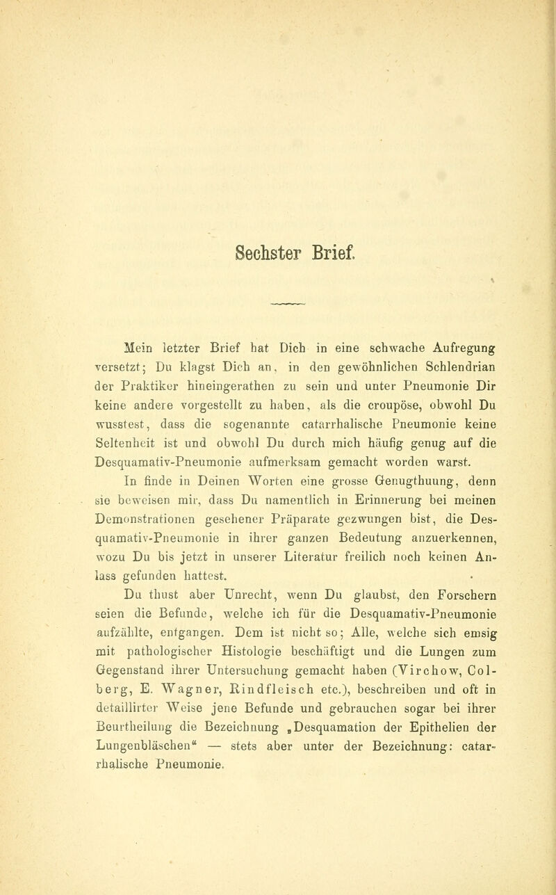 Sechster Brief, Mein letzter Brief hat Dich in eine schwache Aufregung versetzt; Du klagst Dich an. in den gewöhnlichen Schlendrian der Praktiker hineingerathen zu sein und unter Pneumonie Dir keine andere vorgestellt zu haben, als die croupöse, obwohl Du wusstest, dass die sogenannte catarrhalische Pneumonie keine Seltenheit ist und obwohl Du durch mich häufig genug auf die Desquamativ-Pneumonie aufmerksam gemacht worden warst. In finde in Deinen Worten eine grosse Genugthuung, denn sie beweisen mir, dass Du namentlich in Erinnerung bei meinen Demonstrationen gesehener Präparate gezwungen bist, die Des- quamativ-Pneumonie in ihrer ganzen Bedeutung anzuerkennen, wozu Du bis jetzt in unserer Literatur freilich noch keinen An- lass gefunden hattest. Du thust aber Unrecht, wenn Du glaubst, den Forschern seien die Befunde, welche ich für die Desquamativ-Pneumonie aufzählte, entgangen. Dem ist nicht so; Alle, welche sich emsig mit pathologischer Histologie beschäftigt und die Lungen zum Gegenstand ihrer Untersuchung gemacht haben (Yirchow, Col- berg, E, Wagner, Rindfleisch etc.), beschreiben und oft in detaillirtor Weise jene Befunde und gebrauchen sogar bei ihrer Beurtheilung die Bezeichnung ,Desquamation der Epithelien der Lungenbläschen — stets aber unter der Bezeichnung: catar- rhalische Pneumonie.