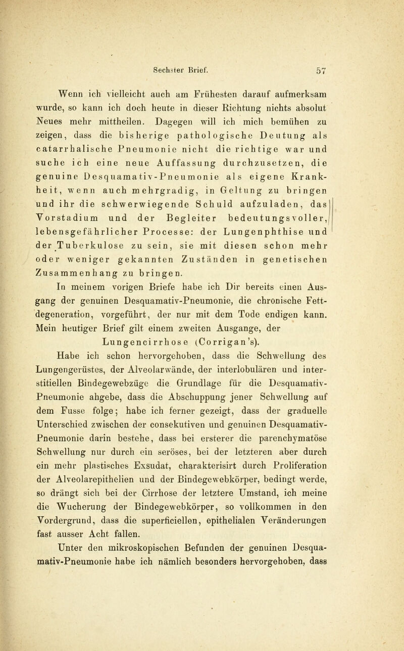 Wenn ich vielleicht auch am Frühesten darauf aufmerksam wurde, so kann ich doch heute in dieser Richtung nichts absolut Neues mehr mittheilen. Dagegen will ich mich bemühen zu zeigen, dass die bisherige pathologische Deutung als catarrhalische Pneumonie nicht die richtige war und suche ich eine neue Auffassung durchzusetzen, die genuine Desquamativ-Pneumonie als eigene Krank- heit, wenn auch mehrgradig, in Geltung zu bringen und ihr die schwerwiegende Schuld aufzuladen, das] Vorstadium und der Begleiter bedeutungsvoller,! lebensgefährlicher Processe: der Lungenphthise und der Tuberkulose zu sein, sie mit diesen schon mehr oder weniger gekannten Zuständen in genetischen Zusammenhang zu bringen. In meinem vorigen Briefe habe ich Dir bereits einen Aus- gang der genuinen Desquamativ-Pneumonie, die chronische Fett- degeneration, vorgeführt, der nur mit dem Tode endigen kann. Mein heutiger Brief gilt einem zweiten Ausgange, der Lungencirrhos e (Corrigan's). Habe ich schon hervorgehoben, dass die Schwellung des Lungengerüstes, der Alveolarwände, der interlobulären und inter- stitiellen Bindegewebzüge die Grundlage für die Desquamativ- Pneumonie abgebe, dass die Abschuppung jener Schwellung auf dem Fusse folge; habe ich ferner gezeigt, dass der graduelle Unterschied zwischen der consekutiven und genuinen Desquamativ- Pneumonie darin bestehe, dass bei ersterer die parenchymatöse Schwellung nur durch ein seröses, bei der letzteren aber durch ein mehr plastisches Exsudat, charakterisirt durch Proliferation der Alveolarepithelien und der Bindegewebkörper, bedingt werde, so drängt sich bei der Cirrhose der letztere Umstand, ich meine die Wucherung der Bindegewebkörper, so vollkommen in den Vordergrund, dass die superficiellen, epithelialen Veränderungen fast ausser Acht fallen. Unter den mikroskopischen Befunden der genuinen Desqua- mativ-Pneumonie habe ich nämhch besonders hervorgehoben, dass