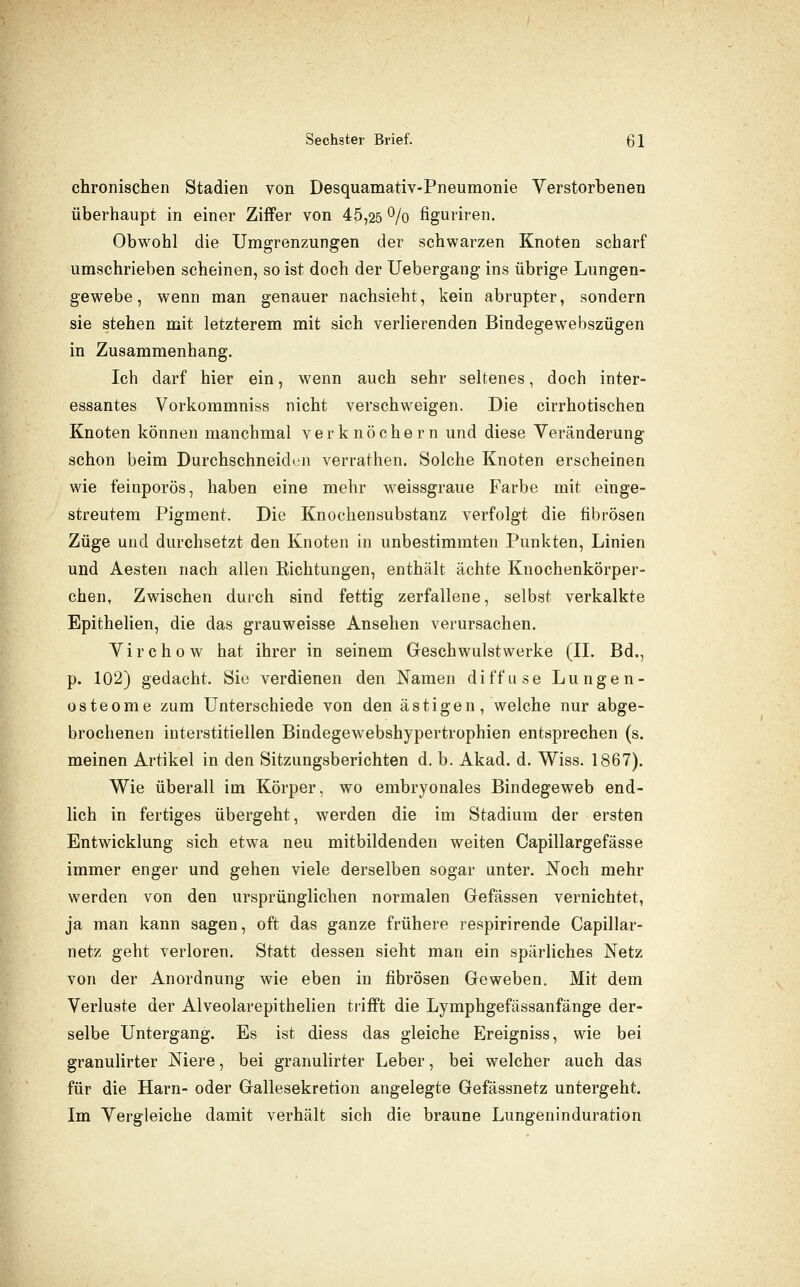 chronischen Stadien von Desquamativ-Pneumonie Verstorbenen überhaupt in einer Ziffer von 45,25 ^/o figuriren. Obwohl die Umgrenzungen der schwarzen Knoten scharf umschrieben scheinen, so ist doch der Uebergang ins übrige Lungen- gewebe , wenn man genauer nachsieht, kein abrupter, sondern sie stehen mit letzterem mit sich verlierenden Bindegewebszügen in Zusammenhang. Ich darf hier ein, wenn auch sehr seltenes, doch inter- essantes Vorkoramniss nicht verschweigen. Die cirrhotischen Knoten können manchmal verknöchern und diese Veränderung schon beim Durchschneiden verrathen. Solche Knoten erscheinen wie feinporös, haben eine mehr weissgraue Farbe mit einge- streutem Pigment. Die Knochensubstanz verfolgt die fibrösen Züge und durchsetzt den Knoten in unbestimmten Punkten, Linien und Aesten nach allen Richtungen, enthält ächte Knochenkörper- chen. Zwischen durch sind fettig zerfallene, selbst verkalkte Epithelien, die das grauweisse Ansehen verursachen. Virchow hat ihrer in seinem Geschwulstwerke (IL Bd., p. 102) gedacht. Sie verdienen den Namen diffuse Lungen- osteome zum Unterschiede von den ästigen, welche nur abge- brochenen interstitiellen Bindegewebshypertrophien entsprechen (s. meinen Artikel in den Sitzungsberichten d. b. Akad. d. Wiss. 1867). Wie überall im Körper, wo embryonales Bindegeweb end- lich in fertiges übergeht, werden die im Stadium der ersten Entwicklung sich etwa neu mitbildenden weiten Capillargefässe immer enger und gehen viele derselben sogar unter. JS^och mehr werden von den ursprünglichen normalen Gefässen vernichtet, ja man kann sagen, oft das ganze frühere respirirende Capillar- netz geht verloren. Statt dessen sieht man ein spärliches Netz von der Anordnung wie eben in fibrösen Geweben. Mit dem Verluste der Alveolarepithelien trifft die Lymphgefässanfänge der- selbe Untergang. Es ist diess das gleiche Ereigniss, wie bei granulirter Niere, bei granulirter Leber, bei welcher auch das für die Harn- oder Gallesekretion angelegte Gefässnetz untergeht. Im Vergleiche damit verhält sich die braune Lungeninduration