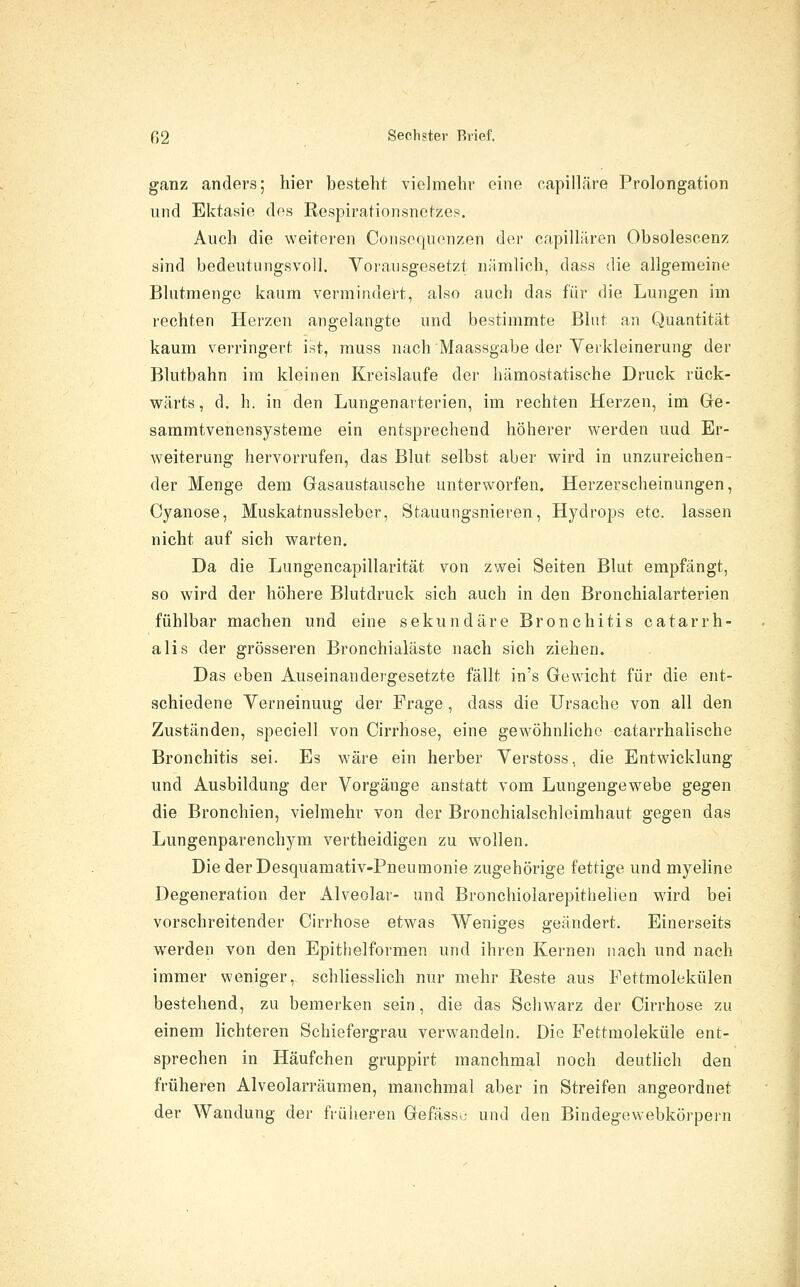 ganz anders; hier besteht vielmehr eine capiiläre Prolongation und Ektasie des Respirationsnetzes. Auch die weiteren Coiisoquenzen der capillären Obsolescenz sind bedeutungsvoll. Voi'aiisgesetzt nämlich, dass die allgemeine Blutmenge kaum vermindert, also auch das für die Lungen im rechten Herzen angelangte und bestimmte Blut an Quantität kaum verringert ist, muss nach Maassgabe der Yerkleinerung der Blutbahn im kleinen Kreislaufe der hämostatische Druck rück- wärts, d. h. in den Lungenarterien, im rechten Herzen, im Ge- sammtvenensysteme ein entsprechend höherer werden und Er- weiterung hervorrufen, das Blut selbst aber wird in unzureichen- der Menge dem Gasaustausche unterworfen. Herzerscheinungen, Cyanose, Muskatnussleber, Stauungsnieren, Hydrops etc. lassen nicht auf sich warten. Da die Lungencapillarität von zwei Seiten Blut empfängt, so wird der höhere Blutdruck sich auch in den Bronchialarterien fühlbar machen und eine sekundäre Bronchitis catarrh- alis der grösseren Bronchialäste nach sich ziehen. Das eben Auseinandergesetzte fällt in's Gewicht für die ent- schiedene Yerneinuug der Frage, dass die Ursache von all den Zuständen, speciell von Cirrhose, eine gewöhnliche catarrhalische Bronchitis sei. Es wäre ein herber Verstoss, die Entwicklung und Ausbildung der Vorgänge anstatt vom Lungengewebe gegen die Bronchien, vielmehr von der Bronchialschleimhaut gegen das Lungenparenchym vertheidigen zu wollen. Die der Desquamativ-Pneumonie zugehörige fettige und myeline Degeneration der Alveolar- und Bronchiolarepithelien wird bei vorschreitender Cirrhose etwas Weniges geändert. Einerseits werden von den Epitiielformen und ihren Kernen nach und nach immer weniger, schliesslich nur mehr Reste aus Fettmolekülen bestehend, zu bemerken sein, die das Schwarz der Cirrhose zu einem lichteren Schiefergrau verwandeln. Die Fettmoleküle ent- sprechen in Häufchen gruppirt manchmal noch deutlich den früheren Alveolarräumen, manchmal aber in Streifen angeordnet der Wandung der früheren Gefässo und den Bindegewebkörpern