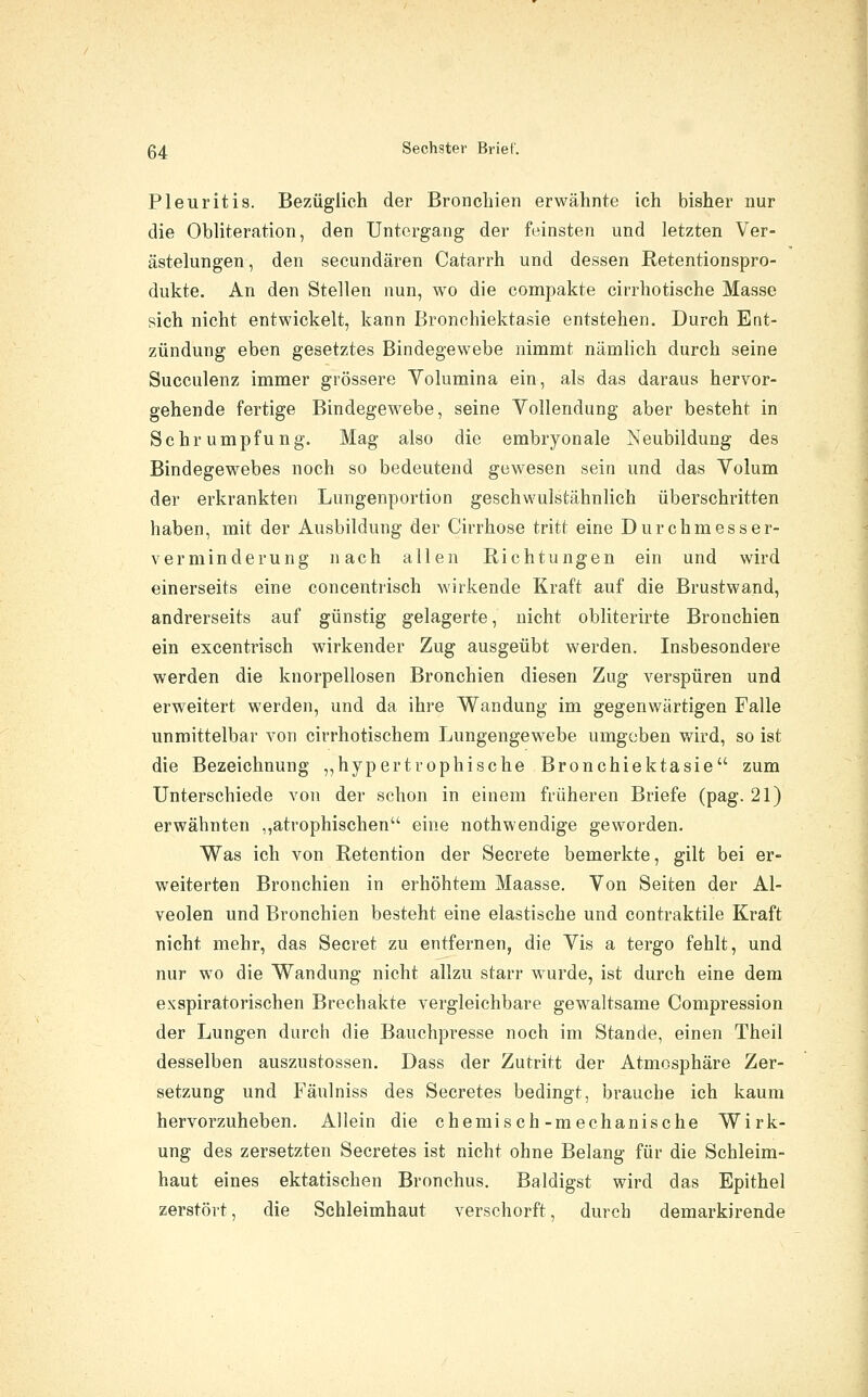 Pleuritis. Bezüglich der Bronchien erwähnte ich bisher nur die Obliteration, den Untergang der feinsten und letzten Ver- ästelungen , den secundären Catarrh und dessen Retentionspro- dukte. An den Stellen nun, wo die compakte cirrhotische Masse sich nicht entwickelt, kann Bronchiektasie entstehen. Durch Ent- zündung eben gesetztes Bindegewebe nimmt nämlich durch seine Succulenz immer grössere Volumina ein, als das daraus hervor- gehende fertige Bindegewebe, seine Vollendung aber besteht in Schrumpfung. Mag also die embryonale Neubildung des Bindegewebes noch so bedeutend gewesen sein und das Volum der erkrankten Lungenportion geschwulstähnlich überschritten haben, mit der Ausbildung der Cirrhose tritt eine Durchmesser- verminderung nach allen Richtungen ein und wird einerseits eine concentrisch wirkende Kraft auf die Brustwand, andrerseits auf günstig gelagerte, nicht obliterirte Bronchien ein excentrisch wirkender Zug ausgeübt werden. Insbesondere werden die knorpellosen Bronchien diesen Zug verspüren und erweitert werden, und da ihre Wandung im gegenwärtigen Falle unmittelbar von cirrhotischem Lungengewebe umgeben vÄrd, so ist die Bezeichnung „hypertrophische Bronchiektasie zum Unterschiede von der schon in einem früheren Briefe (pag. 21) erwähnten ,,atrophischen eine nothwendige geworden. Was ich von Retention der Secrete bemerkte, gilt bei er- weiterten Bronchien in erhöhtem Maasse. Von Seiten der Al- veolen und Bronchien besteht eine elastische und contraktile Kraft nicht mehr, das Secret zu entfernen, die Vis a tergo fehlt, und nur wo die Wandung nicht allzu starr w^urde, ist durch eine dem exapiratorischen Brechakte vergleichbare gewaltsame Compression der Lungen durch die Bauchpresse noch im Stande, einen Theil desselben auszustossen. Dass der Zutritt der Atmosphäre Zer- setzung und Fäulniss des Secretes bedingt, brauche ich kaum hervorzuheben. Allein die chemisch-mechanische Wirk- ung des zersetzten Secretes ist nicht ohne Belang für die Schleim- haut eines ektatischen Bronchus. Baldigst wird das Epithel zerstört, die Schleimhaut verschorft, durch demarkirende