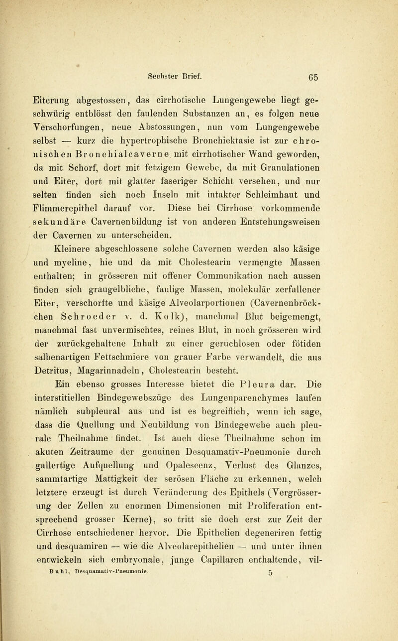 Eiterung abgestossen, das cirrhotische LuDgengewebe liegt ge- schwürig entblösst den faulenden Substanzen an, es folgen neue Verschorfungen, neue Abstossungen, nun vom Lungengewebe selbst — kurz die hypertrophische Bronchiektasie ist zur chro- nischen Bronchialcaverne mit cirrhotischer Wand geworden, da mit Schorf, dort mit fetzigem Gewebe, da mit Granulationen und Eiter, dort mit glatter faseriger Schicht versehen, und nur selten finden sich noch Inseln mit intakter Schleimhaut und Flimmerepithel darauf vor. Diese bei Cirrhose vorkommende sekundäre Cavernenbildung ist von anderen Entstehungsweisen der Cavernen zu unterscheiden. Kleinere abgeschlossene solche Cavernen werden also käsige und myeline, hie und da mit Cholestearin vermengte Massen enthalten; in grösseren mit offener Communikation nach aussen finden sich graugelbliche, faulige Massen, molekular zerfallener Eiter, verschorfte und käsige Alveolarportionen (Cavernenbröck- chen Schroeder v. d. Kolk), manchmal Blut beigemengt, manchmal fast unvermischtes, reines Blut, in noch grösseren wird der zurückgehaltene Inhalt zu einer geruchlosen oder fötiden salbenartigen Fettschmiere von grauer Farbe verwandelt, die aus Detritus, Magarinnadeln, Cholestearin besteht. Ein ebenso grosses Interesse bietet die Pleura dar. Die interstitiellen Bindegewebszüge des Lungenparenchymes laufen nämlich subpleural aus und ist es begreiflich, wenn ich sage, dass die Quellung und Neubildung von Bindegewebe auch pleu- rale Theilnahme findet. Ist auch diese Theilnahme schon im akuten Zeiträume der genuinen Desquamativ-Pneumonie durch gallertige Aufquellung und Opalescenz, Verlust des Glanzes, sammtartige Mattigkeit der serösen Fläche zu erkennen, welch letztere erzeugt ist durch Veränderung des Epithels (Vergrösser- ung der Zellen zu enormen Dimensionen mit Proliferation ent- sprechend grosser Kerne), so tritt sie doch erst zur Zeit der Cirrhose entschiedener hervor. Die Epithelien degeneriren fettig und desquamiren — wie die Alveolarepithelien — und unter ihnen entwickeln sich embryonale, junge Capillaren enthaltende, vil- Buhl, Desquamativ-Pneumonie. 5