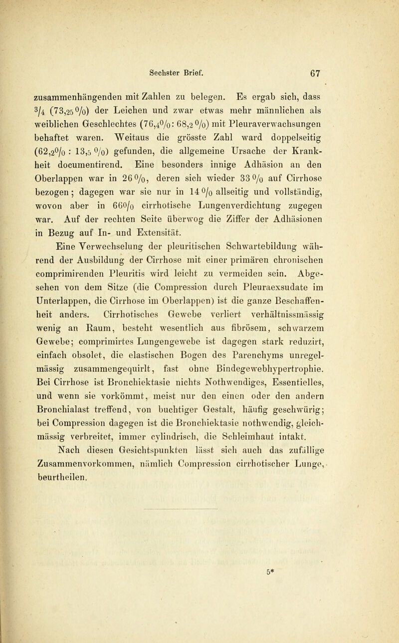 zusammenhängenden mit Zahlen zu belegen. Es ergab sich, dass 3/4 (73,25^/0) der Leichen und zwar etwas mehr männlichen als weiblichen Geschlechtes (76,40/0: 68,2^/0) mit Pleuraverwachsungen behaftet waren. Weitaus die grösste Zahl ward doppelseitig (62,2^/0 : 13,5 0/0) gefunden, die allgemeine Ursache der Krank- heit documentirend. Eine besonders innige Adhäsion an den Oberlappen war in 26 0/o, deren sich wieder 33 O/o auf Cirrhose bezogen; dagegen war sie nur in 140/0 allseitig und vollständig, wovon aber in 66O/0 cirrhotische Lungenverdichtung zugegen war. Auf der rechten Seite überwog die Ziffer der Adhäsionen in Bezug auf In- und Extensität. Eine Verwechselung der pleuritischen Schwartebildung wäh- rend der Ausbildung der Cirrhose mit einer primären chronischen comprimirenden Pleuritis wird leicht zu vermeiden sein. Abge- sehen von dem Sitze (die Compression durch Pleuraexsudate im Unterlappen, die Cirrhose im Oberlappen) ist die ganze Beschaffen- heit anders. Cirrhotisches Gewebe verliert verhältnissmässig wenig an Raum, besteht wesentlich aus fibrösem, schwarzem Gewebe; comprimirtes Lungengewebe ist dagegen stark reduzirt, einfach obsolet, die elastischen Bogen des Parenchyms unregel- mässig zusammengequirlt, fast ohne Bindegewebhypertrophie. Bei Cirrhose ist Bronchiektasie nichts Nothwendiges, Essentielles, und wenn sie vorkömmt, meist nur den einen oder den andern Bronchialast treffend, von buchtiger Gestalt, häufig geschwürig; bei Compression dagegen ist die Bronchiektasie nothwendig, gleich- massig verbreitet, immer cylindrisch, die Schleimhaut intakt. Nach diesen Gesichtspunkten lässt sich auch das zufJUige Zusammenvorkommen, nämlich Compression cirrhotischer Lunge, beurtheilen. 5*