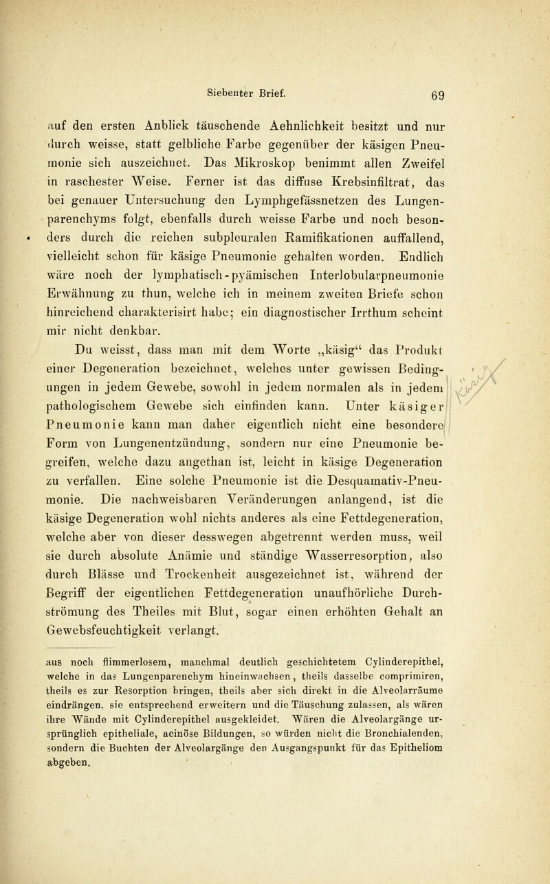 auf den ersten Anblick täuschende Aehnlichkeit besitzt und nur durch weisse, statt gelbliche Farbe gegenüber der käsigen Pneu- monie sich auszeichnet. Das Mikroskop benimmt allen Zweifel in raschester Weise. Ferner ist das diffuse Krebsinfiltrat, das bei genauer Untersuchung den Lymphgefässnetzen des Lungen- parenchyms folgt, ebenfalls durch weisse Farbe und noch beson- ders durch die reichen subpleuralen Ramifikationen auffallend, vielleicht schon für käsige Pneumonie gehalten worden. EndHch wäre noch der lymphatisch-pyämischen Interlobularpneumonie Erwähnung zu thun, welche ich in meinem zweiten Briefe schon hinreichend charakterisirt habe; ein diagnostischer Irrthum scheint mir nicht denkbar. Du weisst, dass man mit dem Worte ,,käsig das Produkt einer Degeneration bezeichnet, welches unter gewissen Beding- ungen in jedem Gewebe, sowohl in jedem normalen als in jedem pathologischem Gewebe sich einfinden kann. Unter käsiger Pneumonie kann man daher eigentlich nicht eine besondere/ Form von Lungenentzündung, sondern nur eine Pneumonie be- greifen, welche dazu angethan ist, leicht in käsige Degeneration zu verfallen. Eine solche Pneumonie ist die Desquamativ-Pneu- monie. Die nachweisbaren Veränderungen anlangend, ist die käsige Degeneration wohl nichts anderes als eine Fettdegeneration, welche aber von dieser desswegen abgetrennt werden muss, weil sie durch absolute Anämie und ständige Wasserresorption, also durch Blässe und Trockenheit ausgezeichnet ist, während der Begriff der eigentlichen Fettdegeneration unaufhörliche Durch- strömung des Theiles mit Blut, sogar einen erhöhten Gehalt an Gewebsfeuchtigkeit verlangt. aus noch flimmerlosem, manchmal deutlich geschichtetem Cylinderepithel, welche in das Lungenparenchym hineinwachsen, theils dasselbe comprimiren, theils es zur Resorption bringen, theils aber sich direkt in die Alveolarräume eindrängen, sie entsprechend erweitern und die Täuschung zulassen, als wären ihre Wände mit Cylinderepithel ausgekleidet. Wären die Alveolargänge ur- sprünglich epitheliale, acinöse Bildungen, so würden nicht die Bronchialenden, sondern die Buchten der Alveolargänge den Ausgangspunkt für das Epitheliom abgeben.