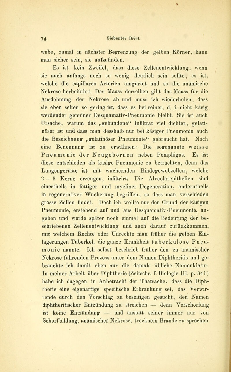 webe, zumal in nächster Begrenzung der gelben Körner, kann man sicher sein, sie aufzufinden. Es ist kein Zweifel, dass diese Zellenentwicklung, wenn sie auch anfangs noch so wenig deutlich sein sollte, es ist, welche die capillaren Arterien umgürtet und so die anämische Nekrose herbeiführt. Das Maass derselben gibt das Maass für die Ausdehnung der Nekrose ab und muss ich wiederholen, dass sie eben selten so gering ist, dass es bei reiner, d. i. nicht käsig werdender genuiner Desquamativ-Pneumonie bleibt. Sie ist auch Ursache, warum das „gebundene Infiltrat viel dichter, gelati- nöser ist und dass man desshalb nur bei käsiger Pneumonie auch die Bezeichnung „gelatinöser Pneumonie gebraucht hat. Noch eine Benennung ist zu erwähnen: Die sogenannte weisse Pneumonie der Neugebornen neben Pemphigus. Es ist diese entschieden als käsige Pneumonie zu betrachten, denn das Lungengerüste ist mit wuchernden Bindegewebzellen, welche 2 — 3 Kerne erzeugen, infiltrirt. Die Alveolarepithelien sind einestheils in fettiger und myeliner Degeneration, anderntheils in regenerativer Wucherung begriffen, so dass man verschieden grosse Zellen findet. Doch ich wollte nur den Grund der käsigen Pneumonie, erstehend auf und aus Desquamativ-Pneumonie, an- geben und werde später noch einmal auf die Bedeutung der be- schriebenen Zellenentwicklung und auch darauf zurückkommen, mit welchem Rechte oder Unrechte man früher die gelben Ein- lagerungen Tuberkel, die ganze Krankheit tuberkulöse Pneu- monie nannte. Ich selbst beschrieb früher den zu anämischer Nekrose führenden Prozess unter dem Namen Diphtheritis und ge- brauchte ich damit eben nur die damals übliche Nomenklatur. In meiner Arbeit über Diphtherie (Zeitschr. f. Biologie III. p. 341) habe ich dagegen in Anbetracht der Thatsache, dass die Diph- therie eine eigenartige specifische Erkrankung sei, das Verwir- rende durch den Yorschlag zu beseitigen gesucht, den Namen diphtheritis eher Entzündung zu streichen — denn Yerschorfung ist keine Entzündung — und anstatt seiner immer nur von Schorf bildung, anämischer Nekrose, trocknem Brande zu sprechen