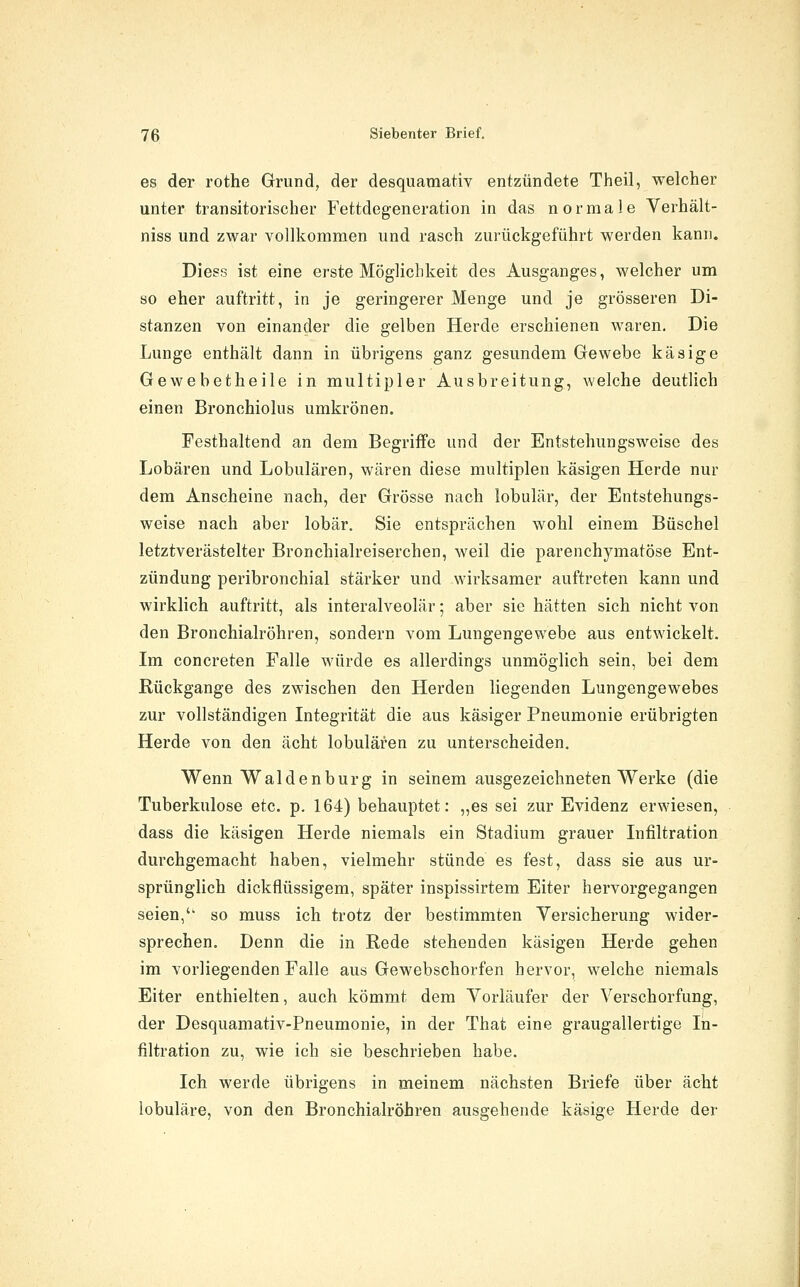 es der rothe Grund, der desquamativ entzündete Theil, welcher unter transitorischer Fettdegeneration in das normale Verhält- niss und zwar vollkommen und rasch zurückgeführt werden kann. Diess ist eine erste Möglichkeit des Ausganges, welcher um so eher auftritt, in je geringerer Menge und je grösseren Di- stanzen von einander die gelben Herde erschienen waren. Die Lunge enthält dann in übrigens ganz gesundem Gewebe käsige Gewebetheile in multipler Ausbreitung, welche deutlich einen Bronchiolus umkrönen. Festhaltend an dem Begriffe und der Entstehungsweise des Lobären und Lobulären, wären diese multiplen käsigen Herde nur dem Anscheine nach, der Grösse nach lobulär, der Entstehungs- weise nach aber lobär. Sie entsprächen wohl einem Büschel letztverästelter Bronchialreiserchen, weil die parenchymatöse Ent- zündung peribronchial stärker und wirksamer auftreten kann und wirklich auftritt, als interalveolär; aber sie hätten sich nicht von den Bronchialröhren, sondern vom Lungengewebe aus entwickelt. Im concreten Falle würde es allerdings unmöglich sein, bei dem Rückgange des zwischen den Herden liegenden Lungengewebes zur vollständigen Integrität die aus käsiger Pneumonie erübrigten Herde von den acht lobulären zu unterscheiden. Wenn Waidenburg in seinem ausgezeichneten Werke (die Tuberkulose etc. p. 164) behauptet: „es sei zur Evidenz erwiesen, dass die käsigen Herde niemals ein Stadium grauer Infiltration durchgemacht haben, vielmehr stünde es fest, dass sie aus ur- sprünglich dickflüssigem, später inspissirtem Eiter hervorgegangen seien,' so muss ich trotz der bestimmten Versicherung wider- sprechen. Denn die in Rede stehenden käsigen Herde gehen im vorliegenden Falle aus Gewebschorfen hervor, welche niemals Eiter enthielten, auch kömmt dem Vorläufer der Verschorfung, der Desquamativ-Pneumonie, in der That eine graugallertige In- filtration zu, wie ich sie beschrieben habe. Ich werde übrigens in meinem nächsten Briefe über acht lobuläre, von den Bronchialröhren ausgehende käsige Herde der