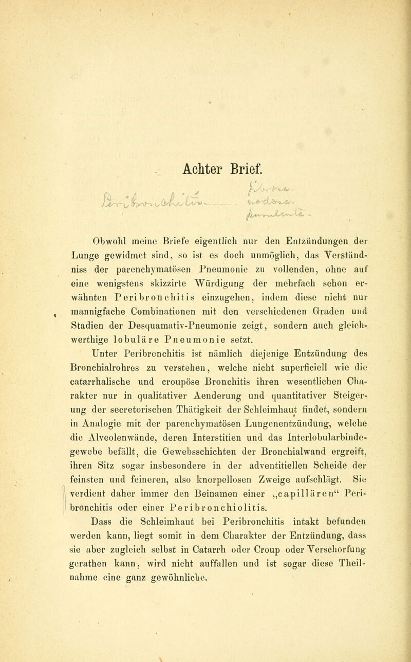 Obwohl meine Briefe eigentlich nur den Entzündungen der Lunge gewidmet sind, so ist es doch unmöglich, das Yerständ- niss der parenchymatösen Pneumonie zu vollenden, ohne auf eine wenigstens skizzirte Würdigung der mehrfach schon er- wähnten Peribronchitis einzugehen, indem diese nicht nur mannigfache Combinationen mit den verschiedenen Graden und Stadien der Desquamativ-Pneumonie zeigt, sondern auch gleich- werthige lobuläre Pneumonie setzt. Unter Peribronchitis ist nämlich diejenige Entzündung des Bronchialrohres zu verstehen, welche nicht superficiell wie die catarrhalische und croupöse Bronchitis ihren wesentlichen Cha- rakter nur in qualitativer Aenderung und quantitativer Steiger- ung der secretorischen Thätigkeit der Schleimhaut findet, sondern in Analogie mit der parenchymatösen Lungenentzündung, welche die Alveolenwände, deren Interstitien und das Interlobularbinde- gewobe befällt, die Gewebsschichten der Bronchialwand ergreift, ihren Sitz sogar insbesondere in der adventitiellen Scheide der feinsten und feineren, also kncrpellosen Zweige aufschlägt. Sie verdient daher immer den Beinamen einer ,,capillären Peri- bronchitis oder einer Peribronchiolitis. Dass die Schleimhaut bei Peribronchitis intakt befunden werden kann, liegt somit in dem Charakter der Entzündung, dass sie aber zugleich selbst in Catarrh oder Croup oder Verschorfung gerathen kann, wird nicht auffallen und ist sogar diese Theil- nahme eine ganz gewöhnlicbe.