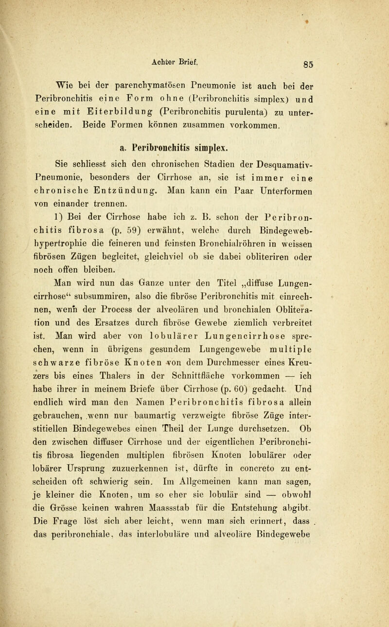 Wie bei der parenchymatösen Pneumonie ist auch bei der Peribronchitis eine Form ohne (Peribronchitis simpIex) und eine mit Eiterbildung (Peribronchitis purulenta) zu unter- scheiden. Beide Formen können zusammen vorkommen. a. Peribronchitis simplex. Sie schliesst sich den chronischen Stadien der Desquamativ- Pneumonie, besonders der Cirrhose an, sie ist immer eine chronische Entzündung. Man kann ein Paar Unterformen von einander trennen. 1) Bei der Cirrhose habe ich z. B. schon der Peribron- chitis fibrös a (p. 59) erwähnt, welche durch Bindegeweb- hypertrophie die feineren und feinsten Bronchialröhren in weissen fibrösen Zügen begleitet, gleichviel ob sie dabei obliteriren oder noch offen bleiben. Man wird nun das Ganze unter den Titel „diffuse Lungen- cirrhose'' subsummiren, also die fibröse Peribronchitis mit einrech- nen, wenn der Process der alveolären und bronchialen Oblitera- tion und des Ersatzes durch fibröse Gew'ebe ziemlich verbreitet ist. Man wird aber von lobulärer Lungencirrhose spre- chen, wenn in übrigens gesundem Lungengewebe multiple schwarze fibröse Knoten von dem Durchmesser eines Kreu- zers bis eines Thalers in der Schnittfläche vorkommen — ich habe ihrer in meinem Briefe über Cirrhose (p. 60) gedacht. Und endlich wird man den Namen Peribronchitis fibrosa allein gebrauchen, wenn nur baumartig verzweigte fibröse Züge inter- stitiellen Bindegewebes einen Theil der Lunge durchsetzen. Ob den zwischen diffuser Cirrhose und der eigentlichen Peribronchi- tis fibrosa liegenden multiplen fibrösen Knoten lobulärer oder lobärer Ursprung zuzuerkennen ist, dürfte in concreto zu ent- scheiden oft schwierig sein. Im Allgemeinen kann man sagen, je kleiner die Knoten, um so eher sie lobulär sind — obwohl die Grösse keinen wahren Maassstab für die Entstehung abgibt. Die Frage löst sich aber leicht, wenn man sich erinnert, dass . das peribronchiale, das interlobuläre und alveoläre Bindegewebe