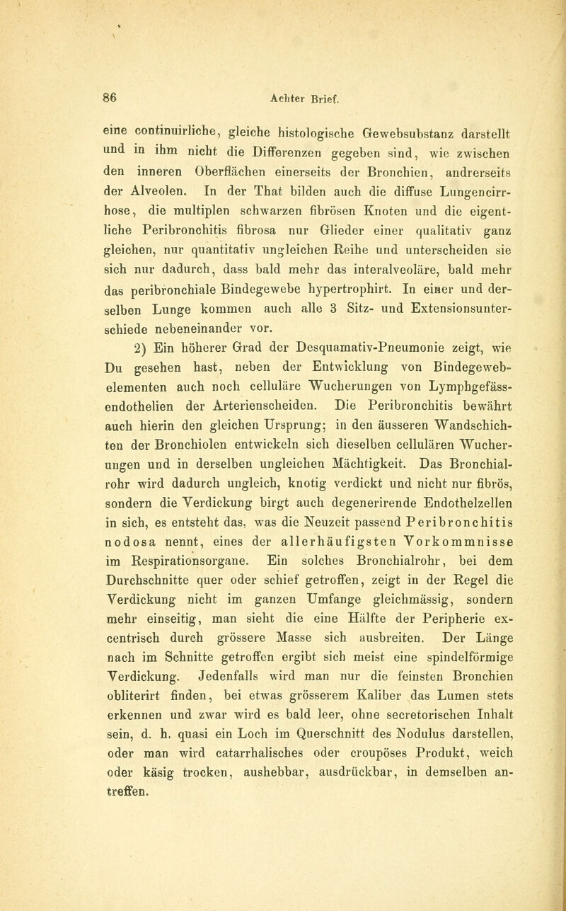 eine continuirliche, gleiche histologische Gewebsubstanz darstellt und in ihm nicht die Differenzen gegeben sind, wie zwischen den inneren Oberflächen einerseits der Bronchien, andrerseits der Alveolen. In der That bilden auch die diffuse Lungencirr- hose, die multiplen schwarzen fibrösen Knoten und die eigent- liche Peribronchitis fibrosa nur Glieder einer qualitativ ganz gleichen, nur quantitativ ungleichen Reihe und unterscheiden sie sich nur dadurch, dass bald mehr das interalveoläre, bald mehr das peribronchiale Bindegewebe hypertrophirt. In einer und der- selben Lunge kommen auch alle 3 Sitz- und Extensionsunter- schiede nebeneinander vor. 2) Ein höherer Grad der Desquamativ-Pneumonie zeigt, wie Du gesehen hast, neben der Entwicklung von Bindegeweb- elementen auch noch celluläre Wucherungen von Lymphgefäss- endothelien der Arterienscheiden. Die Peribronchitis bewährt auch hierin den gleichen Ursprung; in den äusseren Wandschich- ten der Bronchiolen entwickeln sich dieselben cellulären Wucher- ungen und in derselben ungleichen Mächtigkeit. Das Bronchial- rohr wird dadurch ungleich, knotig verdickt und nicht nur fibrös, sondern die Verdickung birgt auch degenerirende Endothelzellen in sich, es entsteht das, was die Neuzeit passend Peribronchitis nodosa nennt, eines der allerhäufigsten Vorkommnisse im ßespirationsorgane. Ein solches Bronchialrohr, bei dem Durchschnitte quer oder schief getroffen, zeigt in der Regel die Verdickung nicht im ganzen Umfange gleichmässig, sondern mehr einseitig, man sieht die eine Hälfte der Peripherie ex- centrisch durch grössere Masse sich ausbreiten. Der Länge nach im Schnitte getroffen ergibt sich meist eine spindelförmige Verdickung. Jedenfalls wird man nur die feinsten Bronchien obliterirt finden, bei etwas grösserem Kaliber das Lumen stets erkennen und zwar wird es bald leer, ohne secretorischen Inhalt sein, d. h. quasi ein Loch im Querschnitt des Nodulus darstellen, oder man wird catarrhalisches oder croupöses Produkt, weich oder käsig trocken, aushebbar, ausdrückbar, in demselben an- treffen.