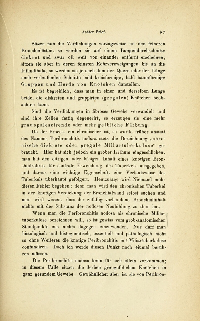 Sitzen nun die Verdickungen vorzugsweise an den feineren Bronchialästen, so werden sie auf einem Lungen durchschnitte diskret und zwar oft weit von einander entfernt erscheinen; sitzen sie aber in deren feinsten Rohrverzweigungen bis an die Infundibula, so werden sie je nach dem der Quere oder der Länge nach verlaufenden Schnitte bald kreisförmige, bald baumförmige Gruppen und Herde von Knötchen darstellen. Es ist begreiflich, dass man in einer und derselben Lunge beide, die diskreten und gruppirten (gregalen) Knötchen beob- achten kann. Sind die Verdickungen in fibröses Gewebe verwandelt und sind ihre Zellen fettig degenerirt, so erzeugen sie eine mehr grau opalescirende oder mehr gelbliche Färbung. Da der Process ein chronischer ist, so wurde früher anstatt des Namens Peribronchitis nodosa stets die Bezeichnung „chro- nische diskrete oder gregale Miliartuberkulose' ge- braucht. Hier hat sich jedoch ein grober Irrthum eingeschlichen; man hat den eitrigen oder käsigen Inhalt eines knotigen Bron- chialrohres für centrale Erweichung des Tuberkels ausgegeben, und daraus eine wichtige Eigenschaft, eine Verlaufsweise des Tuberkels überhaupt gefolgert. Heutzutage wird Niemand mehr diesen Fehler begehen; denn man wdrd den chronischen Tuberkel in der knotigen Verdickung der Bronchialwand selbst suchen und man wird wissen, dass der zufällig vorhandene Bronchialinhalt nichts mit der Substanz der nodosen Neubildung zu thun hat. Wenn man die Peribronchitis nodosa als chronische Miliar-! tuberkulöse bezeichnen will, so ist gewiss vom grob-anatomischeni Standpunkte aus nichts dagegen einzuwenden. Nur darf man histologisch und histogenetisch, essentiell und pathologisch nicht so ohne Weiteres die knotige Peribronchitis mit Miliartuberkulose confundiren. Doch ich werde diesen Punkt noch einmal berüh- ren müssen. Die Peribronchitis nodosa kann für sich allein vorkommen; in diesem Falle sitzen die derben graugelblichen Knötchen in ganz gesundem Gewebe. Gewöhnlicher aber ist sie von Peribron-
