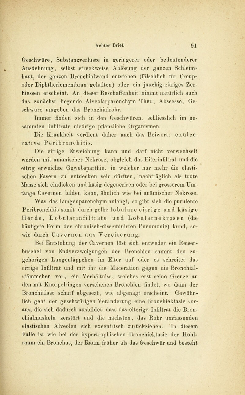 Geschwüre, Substanzverluste in geringerer oder bedeutenderer Ausdehnung, selbst streckweise Ablösung der ganzen Schleim- haut, der ganzen Bronchialwand entstehen (fälschlich für Croup- oder Diphtheriemembran gehalten) oder ein jauchig-eitriges Zer- fliessen erscheint. An dieser Beschaffenheit nimmt natürlich auch das zunächst liegende Alveolarparenchym Theil, Abscesse, Ge- schwüre umgeben das Bronchialrohr. Immer finden sich in den Geschwüren, schliesslich im ge- sammten Infiltrate niedrige pflanzliche Organismen. Die Krankheit verdient daher auch das Beiwort: exulce- rative Peribronchitis. Die eitrige Erweichung kann und darf nicht verwechselt werden mit anämischer Nekrose, obgleich das Eiterinfiltrat und die eitrig erweichte Gewebsparthie, in welcher nur mehr die elasti- schen Fasern zu entdecken sein dürften, nachträglich als todte Masse sich eindicken und käsig degeneriren oder bei grösserem Um- fange Cavernen bilden kann, ähnlich wie bei anämischer Nekrose. Was das Lungenparenchym anlangt, so gibt sich die purulente Peribronchitis somit durch gelbe lobuläre eitrige und käsige Herde, L obularinfiltrate und Lobularnekrosen (die häufigste Form der chronisch-disseminirten Pneumonie) kund, so- wie durch Cavernen aus Vereiterung. Bei Entstehung der Cavernen löst sich entweder ein Reiser- büschel von Endverzweigungen der Bronchien sammt den zu- gehörigen Lungenläppchen im Eiter auf oder es schreitet das citrige Infiltrat und mit ihr die Maceration gegen die Bronchial- stämmchen vor, ein Verhältniss, welches erst seine Grenze an den mit Knorpelringen versehenen Bronchien findet, wo dann der Bronchialast scharf abgesezt, wie abgenagt erscheint. Gewöhn- lich geht der geschwürigen Veränderung eine Bronchiektasie vor- aus, die sich dadurch ausbildet, dass das eiterige Infiltrat die Bron- chialmuskeln zerstört und die nächsten, das Rohr umfassenden elastischen Alveolen sich excentrisch zurückziehen. In diesem Falle ist wie bei der hypertrophischen Bronchiektasie der Hohl- raum ein Bronchus, der Raum früher als das Geschwür und besteht