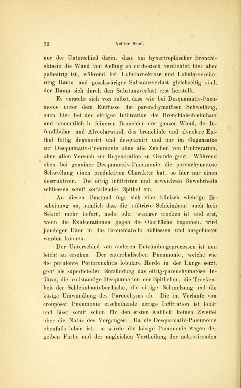 nur der Unterschied darin, dass bei hypertrophischer Bronchi- ektasie die Wand von Anfang an cirrhotisch verdichtet, hier aber gelbeitrig ist, während bei Lobularnekrose und Lobularvereite- rung Raum und geschwüriger Substanzverlust gleichzeitig sind, der Raum sich durch den Substanzverlust erst herstellt. Es versteht sich von selbst, dass wie bei Desquamativ-Pneu- monie unter dem Einflüsse der parenchymatösen Schwellung, auch hier bei der eitrigen Infiltration der Bronchialschleimhaut und namentlich in feineren Bronchien der ganzen Wand, der In- fundibular- und Alveolarwand, das bronchiale und alveoläre Epi- thel fettig degenerirt und desquamirt und nur im Gegensatze zur Desquamativ-Pneumonie ohne alle Zeichen von Proliferation, ohne allen Versuch zur Regeneration zu Grunde geht. Während eben bei genuiner Desquamativ-Pneumonie die parenchymatöse Schwellung einen produktiven Charakter hat, so hier nur einen destruktiven. Die eitrig infiltrirten und erweichten Gewebtheile schliessen somit zerfallendes Epithel ein. An diesen Umstand fügt sich eine klinisch wichtige Er- scheinung an, nämlich dass die infiltrirte Schleimhaut auch kein Sekret mehr liefert, mehr oder weniger trocken ist und erst, wenn die Exulcerationen gegen die Oberfläche beginnen, wird jauchiger Eiter in das Bronchialrohr abfliessen und ausgehustet werden können. Der Unterschied von anderen Entzündungsprocessen ist nun leicht zu ersehen. Der catarrhalischen Pneumonie, welche wie die purulente Peribronchitis lobuläre Herde in der Lunge setzt, geht als superficieller Entzündung das eitrig-parenchymatöse In- filtrat, die vollständige Desquamation der Epithehen, die Trocken- heit der Schleimhautoberfläche, die eitrige Schmelzung und die käsige Umwandlung des Parenchyms ab. Die im Verlaufe von croupöser Pneumonie erscheinende eitrige Infiltration ist lobär und lässt somit schon für den ersten Anblick keinen Zweifel über die Natur des Vorganges. Da die Desquamativ-Pneumonie ebenfalls lobär ist, so würde die käsige Pneumonie wegen der gelben Farbe und der ungleichen Vertheilung der nekrosireiiden