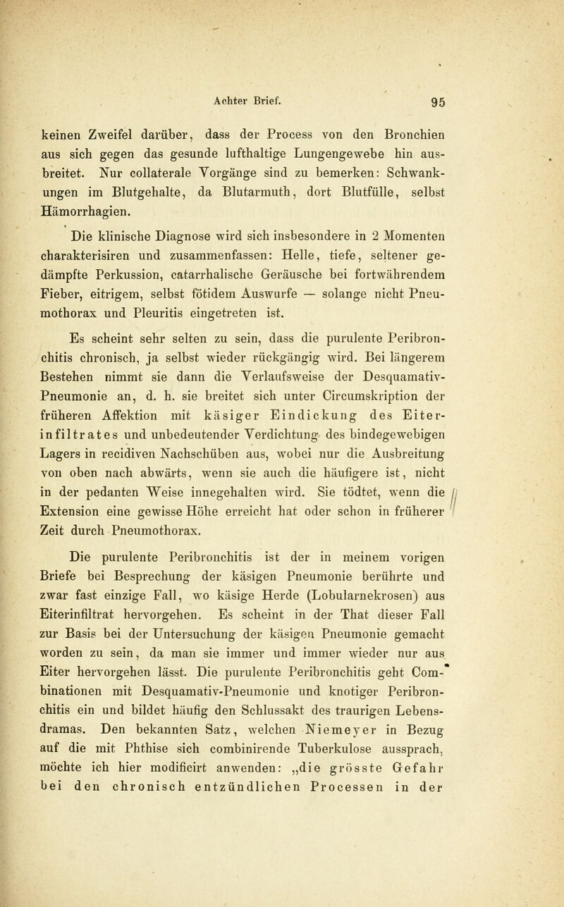 keinen Zweifel darüber, dass der Process von den Bronchien aus sich gegen das gesunde lufthaltige Lungengewebe hin aus- breitet. Nur collaterale Vorgänge sind zu bemerken: Schwank- ungen im Blutgehalte, da Blutarmuth, dort Blutfülle, selbst Hämorrhagien. Die klinische Diagnose wird sich insbesondere in 2 Momenten charakterisiren und zusammenfassen: Helle, tiefe, seltener ge- dämpfte Perkussion, catarrhalische Geräusche bei fortwährendem Fieber, eitrigem, selbst fötidem Auswurfe — solange nicht Pneu- mothorax und Pleuritis eingetreten ist. Es scheint sehr selten zu sein, dass die purulente Peribron- chitis chronisch, ja selbst wieder rückgängig wird. Bei längerem Bestehen nimmt sie dann die Yerlaufsweise der Desquamativ- Pneumonie an, d. h. sie breitet sich unter Circumskription der früheren AfFektion mit käsiger Eindickung des Eiter- infiltrates und unbedeutender Verdichtung des bindegewebigen Lagers in recidiven Nachschüben aus, wobei nur die Ausbreitung von oben nach abwärts, wenn sie auch die häufigere ist, nicht in der pedanten Weise innegehalten wird. Sie tödtet, wenn die jj Extension eine gewisse Höhe erreicht hat oder schon in früherer ' Zeit durch Pneumothorax. Die purulente Peribronchitis ist der in meinem vorigen Briefe bei Besprechung der käsigen Pneumonie berührte und zwar fast einzige Fall, wo käsige Herde (Lobularnekrosen) aus Eiterinfiltrat hervorgehen. Es scheint in der That dieser Fall zur Basis bei der Untersuchung der käsigen Pneumonie gemacht worden zu sein, da man sie immer und immer wieder nur aus Eiter hervorgehen lässt. Die purulente Peribronchitis geht Com- binationen mit Desquamativ-Pneumonie und knotiger Peribron- chitis ein und bildet häufig den Schlussakt des traurigen Lebens- dramas. Den bekannten Satz, welchen Niemeyer in Bezug auf die mit Phthise sich combinirende Tuberkulose aussprach, möchte ich hier modificirt anwenden: „die grösste Gefahr bei den chronisch entzündlichen Processen in der