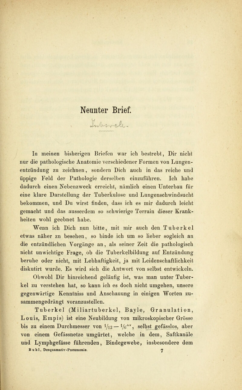 Neunter Brief. In meinen bisherigen Briefen war ich bestrebt, Dir nicht nur die pathologische Anatomie verschiedener Formen von Lungen- entzündung zu zeichnen, sondern Dich auch in das reiche und üppige Feld der Pathologie derselben einzuführen. Ich habe dadurch einen Nebenzweck erreicht, nämlich einen Unterbau für eine klare Darstellung der Tuberkulose und Lungenschwindsucht bekommen, und Du wirst finden, dass ich es mir dadurch leicht gemacht und das ausserdem so schwierige Terrain dieser Krank- heiten wohl geebnet habe. Wenn ich Dich nun bitte, mit mir auch den Tuberkel etwas näher zn besehen, so binde ich um so lieber sogleich an die entzündlichen Yorgänge an, als seiner Zeit die pathologisch nicht unwichtige Frage, ob die Tuberkelbildung auf Entzündung beruhe oder nicht, mit Lebhaftigkeit, ja mit Leidenschaftlichkeit diskutirt wurde. Es wird sich die Antwort von selbst entwickeln. Obwohl Dir hinreichend geläufig ist, was man unter Tuber- kel zu verstehen hat, so kann ich es doch nicht umgehen, unsere gegenwärtige Kenntniss und Anschauung in einigen Worten zu- sammengedrängt voranzustellen. Tuberkel (Miliartuberkel, Bayle, Granulation, Louis, Empis) ist eine Neubildung von mikroskopischer Grösse bis zu einem Durchmesser von 1/12—Ve'? selbst gefässlos, aber von einem Gefassnetze umgürtet, welche in dem, Saftkanäle und Lymphgefässe führenden, Bindegewebe, insbesondere dem B u hl, Desquamativ-Pneumonie. 7