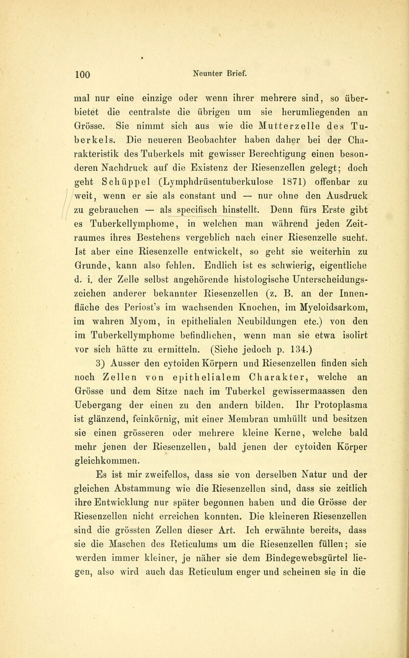 mal nur eine einzige oder wenn ihrer mehrere sind, so über- bietet die centralste die übrigen um sie herumliegenden an Grösse. Sie nimmt sich aus wie die Mutterzelle des Tu- berkels. Die neueren Beobachter haben daher bei der Cha- rakteristik des Tuberkels mit gewisser Berechtigung einen beson- deren Nachdruck auf die Existenz der Riesenzellen gelegt; doch geht Schüppel (Lymphdrüsentuberkulose 1871) offenbar zu weit, wenn er sie als constant und — nur ohne den Ausdruck zu gebrauchen — als specifisch hinstellt. Denn fürs Erste gibt es Tuberkellymphome, in welchen man während jeden Zeit- raumes ihres Bestehens vergeblich nach einer Riesenzelle sucht. Ist aber eine Riesenzelle entwickelt, so geht sie weiterhin zu Grunde, kann also fehlen. Endlich ist es schwierig, eigentliche d. i. der Zelle selbst angehörende histologische Unterscheidungs- zeichen anderer bekannter Riesenzellen (z. B. an der Innen- fläche des Periost's im wachsenden Knochen, im Myeloidsarkom, im wahren Myom, in epithelialen Neubildungen etc.) von den im Tuberkellymphome befindlichen, wenn man sie etwa isolirt vor sich hätte zu ermitteln. (Siehe jedoch p. 134.) 3) Ausser den cytoiden Körpern und Riesenzellen finden sich noch Zellen von epithelialem Charakter, welche an Grösse und dem Sitze nach im Tuberkel gewissermaassen den Uebergang der einen zu den andern bilden. Ihr Protoplasma ist glänzend, feinkörnig, mit einer Membran umhüllt und besitzen sie einen grösseren oder mehrere kleine Kerne, welche bald mehr jenen der Riesenzellen, bald jenen der cytoiden Körper gleichkommen. Es ist mir zweifellos, dass sie von derselben Natur und der gleichen Abstammung wie die Riesenzellen sind, dass sie zeitlich ihre Entwicklung nur später begonnen haben und die Grösse der Riesenzellen nicht erreichen konnten. Die kleineren Riesenzellen sind die grössten Zellen dieser Art. Ich erwähnte bereits, dass sie die Maschen des Reticulums um die Riesenzellen füllen; sie werden immer kleiner, je näher sie dem Bindegewebsgürtel lie- gen, also wird auch das Reticulum enger und scheinen sie in die
