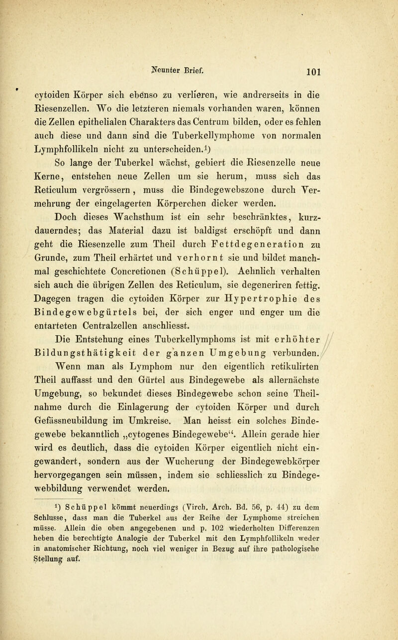 cytoiden Körper sich ebenso zu verlieren, wie andrerseits in die Eiesenzellen. Wo die letzteren niemals vorhanden waren, können die Zellen epithelialen Charakters das Centrum bilden, oder es fehlen auch diese und dann sind die Tuberkellymphome von normalen Lymphfollikeln nicht zu unterscheiden.!) So lange der Tuberkel wächst, gebiert die Kiesenzelle neue Kerne, entstehen neue Zellen um sie herum, muss sich das Reticulum vergrössern, muss die Bindegewebszone durch Ver- mehrung der eingelagerten Körperchen dicker werden. Doch dieses Wachsthum ist ein sehr beschränktes, kurz- dauerndes; das Material dazu ist baldigst erschöpft und dann geht die Riesenzelle zum Theil durch Fettdegeneration zu Grunde, zum Theil erhärtet und verhornt sie und bildet manch- mal geschichtete Concretionen (Schüppel). Aehnlich verhalten sich auch die übrigen Zellen des Reticulum, sie degeneriren fettig. Dagegen tragen die cytoiden Körper zur Hypertrophie des Bindegewebgürtels bei, der sich enger und enger um die entarteten Centralzellen anschliesst. Die Entstehung eines Tuberkellymphoms ist mit erhöhter // Bildungsthätigkeit der ganzen Umgebung verbunden. Wenn man als Lymphom nur den eigentlich retikulirten Theil auffasst und den Gürtel aus Bindegewebe als allernächste Umgebung, so bekundet dieses Bindegewebe schon seine Theil- nahme durch die Einlagerung der cytoiden Körper und durch Gefässneubildung im Umkreise. Man heisst ein solches Binde- gewebe bekanntlich „cytogenes Bindegewebe. Allein gerade hier wird es deutlich, dass die cytoiden Körper eigentlich nicht ein- gewandert, sondern aus der Wucherung der Bindegewebkörper hervorgegangen sein müssen, indem sie schhesshch zu Bindege- webbildung verwendet werden. 1) Schüppel kommt neuerdings (Virch. Arch. Bd. 56, p. 44) zu dem Schlüsse, dass man die Tuberkel aus der Reihe der Lymphome streichen müsse. Allein die oben angegebenen und p. 102 wiederholten Differenzen heben die berechtigte Analogie der Tuberkel mit den Lymphfollikeln weder in anatomischer Richtung, noch viel weniger in Bezug auf ihre pathologische Stellung auf.