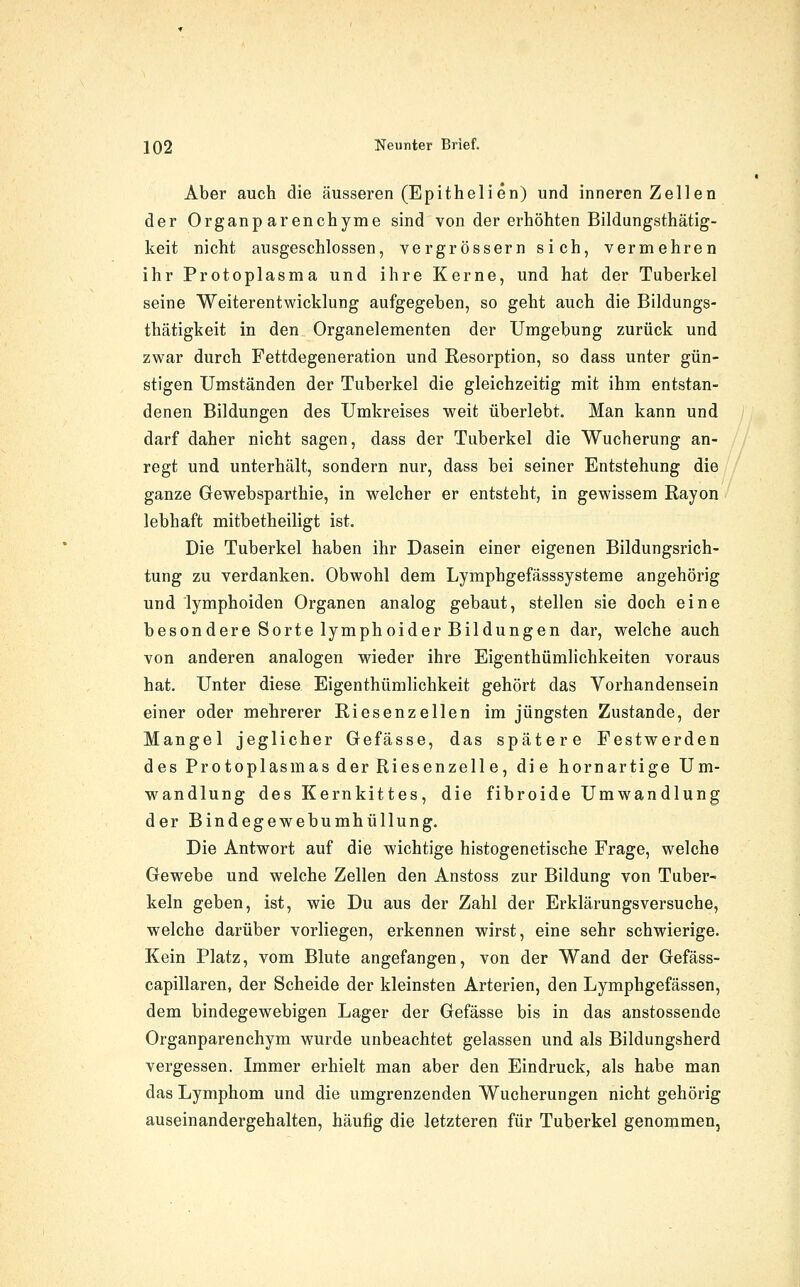 Aber auch die äusseren (Epithelien) und inneren Zellen der Organp arenchyme sind von der erhöhten Bildungsthätig- keit nicht ausgeschlossen, vergrössern sich, vermehren ihr Protoplasma und ihre Kerne, und hat der Tuberkel seine Weiterentwicklung aufgegeben, so geht auch die Bildungs- thätigkeit in den Organelementen der Umgebung zurück und zwar durch Fettdegeneration und Resorption, so dass unter gün- stigen Umständen der Tuberkel die gleichzeitig mit ihm entstan- denen Bildungen des Umkreises weit überlebt. Man kann und darf daher nicht sagen, dass der Tuberkel die Wucherung an- regt und unterhält, sondern nur, dass bei seiner Entstehung die ganze Gewebsparthie, in welcher er entsteht, in gewissem Rayon lebhaft mitbetheiligt ist. Die Tuberkel haben ihr Dasein einer eigenen Bildungsrich- tung zu verdanken. Obwohl dem Lymphgefässsysteme angehörig und lymphoiden Organen analog gebaut, stellen sie doch eine besondere Sorte lymphoider Bildungen dar, welche auch von anderen analogen wieder ihre Eigenthümlichkeiten voraus hat. Unter diese Eigenthümlichkeit gehört das Vorhandensein einer oder mehrerer Riesenzellen im jüngsten Zustande, der Mangel jeglicher Gefässe, das spätere Festwerden des Protoplasmas der Riesenzelle, die hornartige Um- wandlung des Kernkittes, die fibroide Umwandlung der Bindegewebumhüllung. Die Antwort auf die wichtige histogenetische Frage, welche Gewebe und welche Zellen den Anstoss zur Bildung von Tuber- keln geben, ist, wie Du aus der Zahl der Erklärungsversuche, welche darüber vorliegen, erkennen wirst, eine sehr schwierige. Kein Platz, vom Blute angefangen, von der Wand der Gefäss- capillaren, der Scheide der kleinsten Arterien, den Lymphgefässen, dem bindegewebigen Lager der Gefässe bis in das anstossende Organparenchym wurde unbeachtet gelassen und als Bildungsherd vergessen. Immer erhielt man aber den Eindruck, als habe man das Lymphom und die umgrenzenden Wucherungen nicht gehörig auseinandergehalten, häufig die letzteren für Tuberkel genommen.