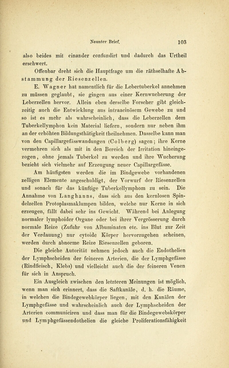 also beides mit einander confundirt und dadurch das Urtheil erschwert. Offenbar dreht sich die Hauptfrage um die räthselhafte Ab- stammung der Riesenzellen. E. Wagner hat namentlich für die Lebertuberkel annehmen zu müssen geglaubt, sie gingen aus einer Kernwucherung der Leberzellen hervor. Allein eben derselbe Forscher gibt gleich- zeitig auch die Entwicklung aus intraacinösem Gewebe zu und so ist es mehr als wahrscheinlich, dass die Leberzellen dem Tuberkellymphon kein Material liefern, sondern nur neben ihm an der erhöhten Bildungsthätigkeit theilnehmen. Dasselbe kann man von den Capillargefasswandungen (Colberg) sagen; ihre Kerne vermehren sich als mit in den Bereich der Lritation hineinge- zogen , ohne jemals Tuberkel zu werden und ihre Wucherung bezieht sich vielmehr auf Erzeugung neuer Capillargefässe. Am häufigsten werden die im Bindgewebe vorhandenen zelligen Elemente angeschuldigt, der Vorwurf der Riesenzellen und sonach für das künftige Tuberkellymphom zu sein. Die Annahme von Langhanns, dass sich aus den kernlosen Spin- delzellen Protoplasmaklumpen bilden, welche nur Kerne in sich erzeugen, fällt dabei sehr ins Gewicht. Während bei Anlegung normaler lymphoider Organe oder bei ihrer Yergrösserung durcb normale Reize (Zufuhr von Albuminaten etc. ins Blut zur Zeit der Yerdauung) nur cytoide Körper hervorzugehen scheinen, werden durch abnorme Reize Riesenzellen geboren. Die gleiche Autorität nehmen jedoch auch die Endothelien der Lymphscheiden der feineren Arterien, die der Lymphgefässe (Rindfleisch, Klebs) und vielleicht auch die der feineren Venen für sich in Anspruch. Ein Ausgleich zwischen den letzteren Meinungen ist möglich, wenn man sich erinnert, dass die Saftkanäle, d. h. die Räume, in welchen die Bindegewebkörper liegen, mit den Kanälen der Lymphgefässe und wahrscheinlich auch der Lymphscheiden der Arterien communiciren und dass man für die Bindegewebskörper und Lymphgefässendothelien die gleiche Proliferationsfähigkeit