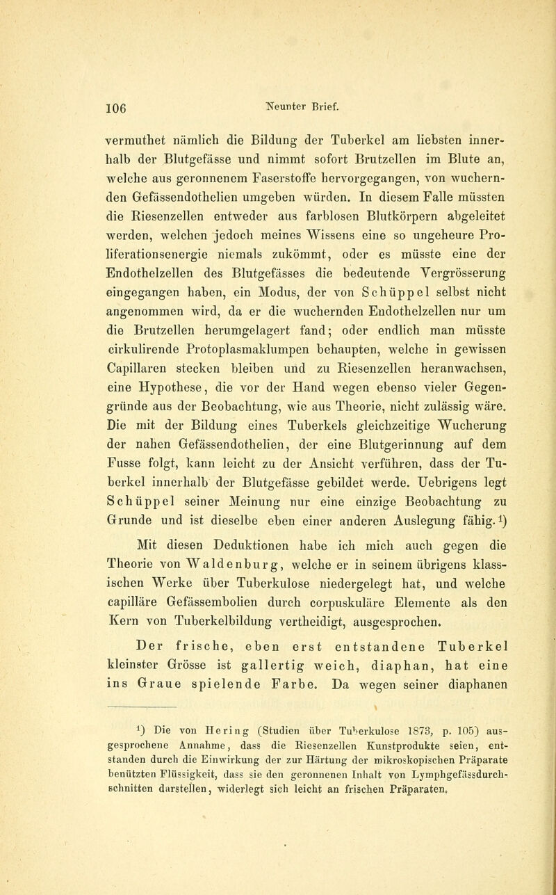 vermuthet nämlich die Bildung der Tuberkel am liebsten inner- halb der Blutgefässe und nimmt sofort Brutzellen im Blute an, welche aus geronnenem Faserstoffe hervorgegangen, von wuchern- den Gefässendothelien umgeben würden. In diesem Falle müssten die Riesenzellen entweder aus farblosen Blutkörpern abgeleitet werden, welchen jedoch meines Wissens eine so ungeheure Pro- liferationsenergie niemals zukömmt, oder es müsste eine der Endothelzellen des Blutgefässes die bedeutende Yergrösserung eingegangen haben, ein Modus, der von Schuppel selbst nicht angenommen wird, da er die wuchernden Endothelzellen nur um die Brutzellen herumgelagert fand; oder endlich man müsste cirkuhrende Protoplasmaklumpen behaupten, welche in gewissen Capillaren stecken bleiben und zu Riesenzellen heranwachsen, eine Hypothese, die vor der Hand wegen ebenso vieler Gegen- gründe aus der Beobachtung, wie aus Theorie, nicht zulässig wäre. Die mit der Bildung eines Tuberkels gleichzeitige Wucherung der nahen Gefässendothelien, der eine Blutgerinnung auf dem Fusse folgt, kann leicht zu der Ansicht verführen, dass der Tu- berkel innerhalb der Blutgefässe gebildet werde. Uebrigens legt Schüppel seiner Meinung nur eine einzige Beobachtung zu Grunde und ist dieselbe eben einer anderen Auslegung fähig, i) Mit diesen Deduktionen habe ich mich auch gegen die Theorie von Waidenburg, welche er in seinem übrigens klass- ischen Werke über Tuberkulose niedergelegt hat, und welche capilläre Gefässembohen durch corpuskuläre Elemente als den Kern von Tuberkelbildung vertheidigt, ausgesprochen. Der frische, eben erst entstandene Tuberkel kleinster Grösse ist gallertig weich, diaphan, hat eine ins Graue spielende Farbe. Da wegen seiner diaphanen 1) Die von Hering (Studien über Tuberkulose 1873^ p. 105) aus- gesprochene Annahme, dass die Riesenzellen Kunstprodukte seien, ent- standen durch die Einwirkung der zur Härtung der mikroskopischen Präparate benützten Flüssigkeit, dass sie den geronnenen Inhalt von Lymphgefässdurch- schnitten darstellen, widerlegt sich leicht an frischen Präparaten,