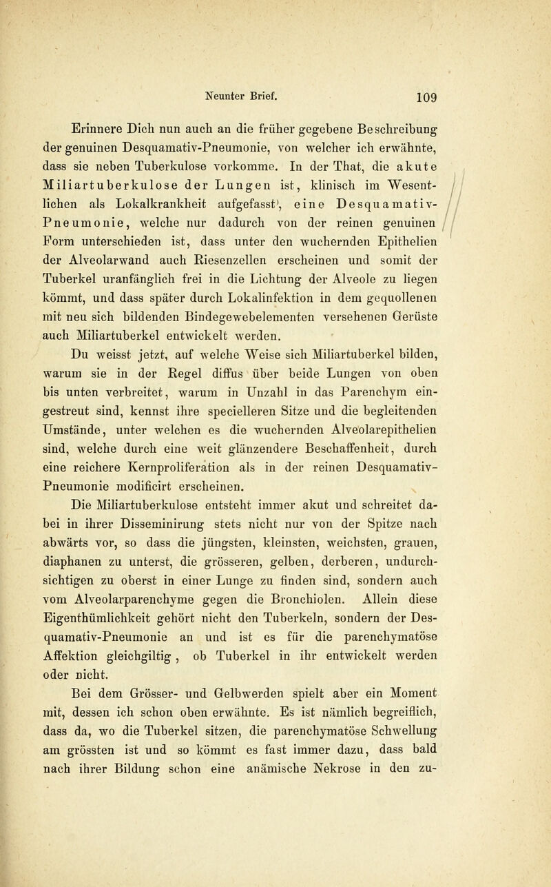 Erinnere Dich nun auch an die früher gegebene Beschreibung der genuinen Desquamativ-Pneumonie, von welcher ich erwähnte, dass sie neben Tuberkulose vorkomme. In der That, die akute Miliartuberkulose der Lungen ist, klinisch im Wesent- lichen als Lokalkrankheit aufgefasst', eine Desquamativ- Pneumonie, welche nur dadurch von der reinen genuinen Form unterschieden ist, dass unter den wuchernden Epithelien der Alveolarwand auch Riesenzellen erscheinen und somit der Tuberkel uranfänglich frei in die Lichtung der Alveole zu liegen kömmt, und dass später durch Lokalinfektion in dem gequollenen mit neu sich bildenden Bindegewebelementen versehenen Gerüste auch Miliartuberkel entwickelt werden. Du weisst jetzt, auf welche Weise sich Mihartuberkel bilden, warum sie in der Regel diffus über beide Lungen von oben bis unten verbreitet, warum in Unzahl in das Parenchym ein- gestreut sind, kennst ihre specielleren Sitze und die begleitenden Umstände, unter welchen es die wuchernden Alveolarepithelien sind, welche durch eine weit glänzendere Beschaffenheit, durch eine reichere Kernproliferation als in der reinen Desquamativ- Pneumonie modificirt erscheinen. Die Mihartuberkulose entsteht immer akut und schreitet da- bei in ihrer Disseminirung stets nicht nur von der Spitze nach abwärts vor, so dass die jüngsten, kleinsten, weichsten, grauen, diaphanen zu unterst, die grösseren, gelben, derberen, undurch- sichtigen zu oberst in einer Lunge zu finden sind, sondern auch vom Alveolarparenchyme gegen die Bronchiolen. Allein diese Eigenthümlichkeit gehört nicht den Tuberkeln, sondern der Des- quamativ-Pneumonie an und ist es für die parenchymatöse Affektion gleichgiltig , ob Tuberkel in ihr entwickelt werden oder nicht. Bei dem Grösser- und Gelbwerden spielt aber ein Moment mit, dessen ich schon oben erwähnte. Es ist nämlich begreiflich, dass da, wo die Tuberkel sitzen, die parenchymatöse Schwellung am grössten ist und so kömmt es fast immer dazu, dass bald nach ihrer Bildung schon eine anämische Nekrose in den zu-