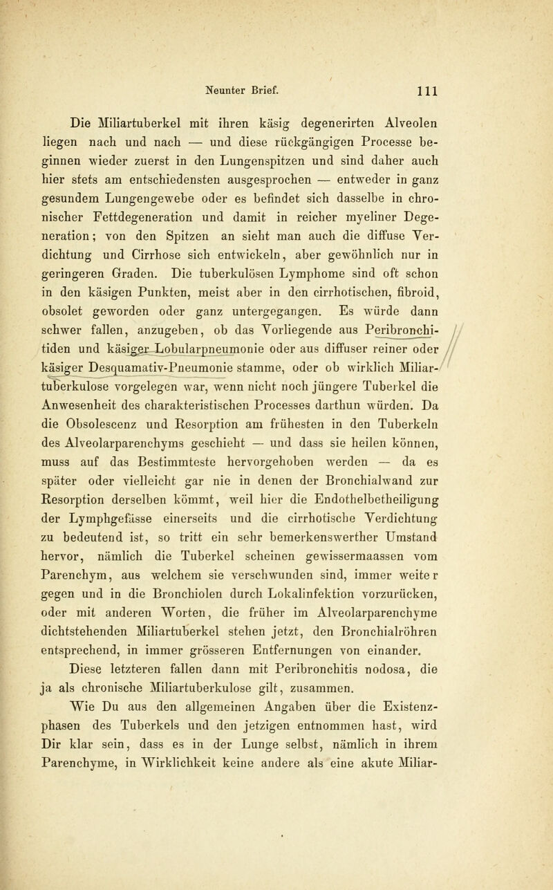 Die Miliartuberkel mit ihren käsig degenerirten Alveolen liegen nach und nach — und diese rückgängigen Processe be- ginnen wieder zuerst in den Lungenspitzen und sind daher auch hier stets am entschiedensten ausgesprochen — entweder in ganz gesundem Lungengewebe oder es befindet sich dasselbe in chro- nischer Fettdegeneration und damit in reicher myeliner Dege- neration ; von den Spitzen an sieht man auch die diffuse Ver- dichtung und Cirrhose sich entwickeln, aber gewöhnlich nur in geringeren Graden. Die tuberkulösen Lymphome sind oft schon in den käsigen Punkten, meist aber in den cirrhotischen, fibroid, obsolet geworden oder ganz untergegangen. Es würde dann schwer fallen, anzugeben, ob das Yorliegende aus Peribronchi- tiden und käsi^x-Lobularpneumonie oder aus diffuser reiner oder käsiger Desquamativ-Pneumonie stamme, oder ob wirklich Miliar-^ tuberkulöse vorgelegen war, wenn nicht noch jüngere Tuberkel die Anwesenheit des charakteristischen Processes darthun würden. Da die Obsolescenz und Resorption am frühesten in den Tuberkeln des Alveolarparenchyms geschieht — und dass sie heilen können, muss auf das Bestimmteste hervorgehoben werden — da es später oder vielleicht gar nie in denen der Bronchialwand zur Resorption derselben kömmt, weil hier die Endothelbetheiligung der Lymphgefässe einerseits und die cirrhotische Verdichtung zu bedeutend ist, so tritt ein sehr bemerkenswerther Umstand hervor, nämlich die Tuberkel scheinen gewissermaassen vom Parenchym, aus welchem sie verschwunden sind, immer weiter gegen und in die Bronchiolen durch Lokalinfektion vorzurücken, oder mit anderen Worten, die früher im Alveolarparenchyme dichtstehenden Miliartuberkel stehen jetzt, den Bronchialröhren entsprechend, in immer grösseren Entfernungen von einander. Diese letzteren fallen dann mit Peribronchitis nodosa, die ja als chronische Miliartuberkulose gilt, zusammen. Wie Du aus den allgemeinen Angaben über die Existenz- phasen des Tuberkels und den jetzigen entnommen hast, wird Dir klar sein, dass es in der Lunge selbst, nämlich in ihrem Parenchyme, in Wirklichkeit keine andere als eine akute Miliar-