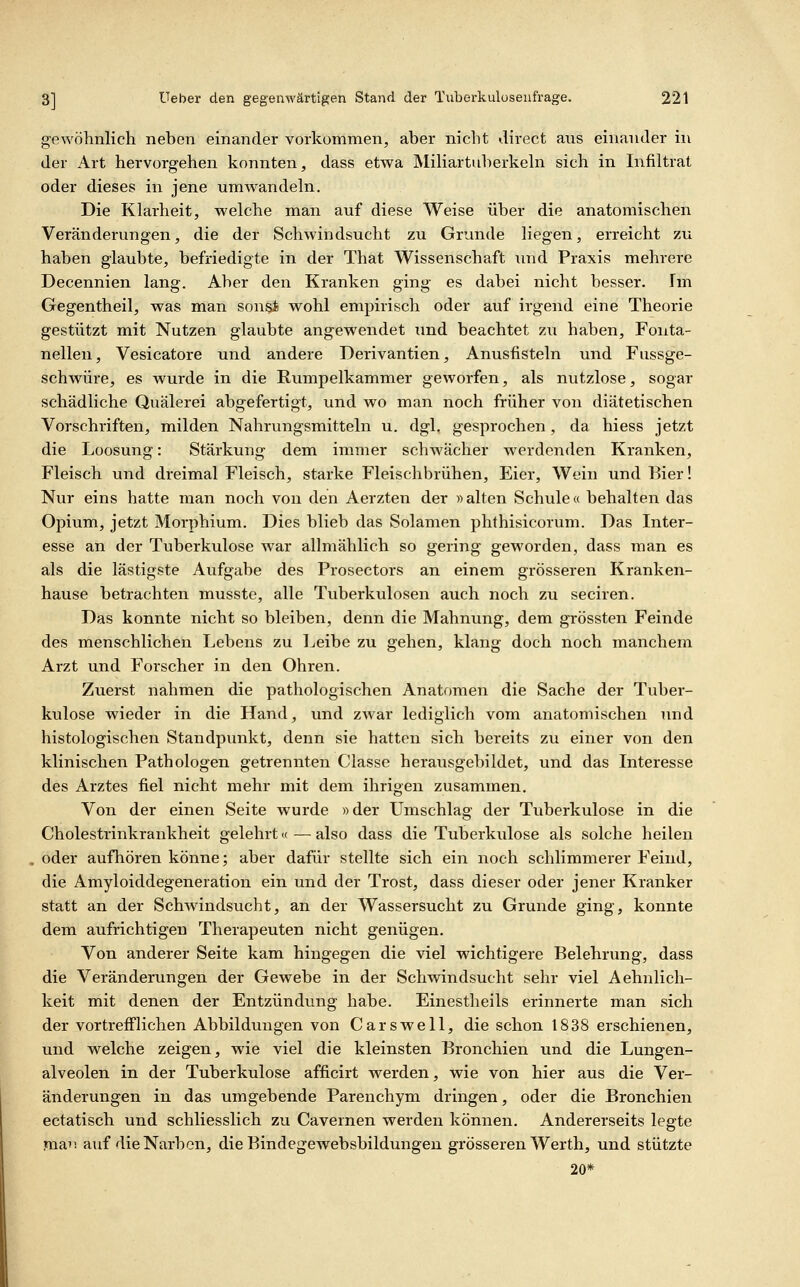 gewöhnlich neben einander vorkommen, aber nicht direct aus einander in der Art hervorgehen konnten, dass etwa Miliartuberkeln sich in Infiltrat oder dieses in jene umwandeln. Die Klarheit, welche man auf diese Weise über die anatomischen Veränderungen, die der Schwindsucht zu Grunde liegen, erreicht zu haben glaubte, befriedigte in der That Wissenschaft und Praxis mehrere Decennien lang. Aber den Kranken ging es dabei nicht besser. Im Gegentheil, was man sonst wohl empirisch oder auf irgend eine Theorie gestützt mit Nutzen glaubte angewendet und beachtet zu haben, Fonta- nellen, Vesicatore und andere Derivantien, Anusfisteln und Fussge- schwüre, es wurde in die Rumpelkammer geworfen, als nutzlose, sogar schädliche Quälerei abgefertigt, und wo man noch früher von diätetischen Vorschriften, milden Nahrungsmitteln u, dgh gesprochen, da hiess jetzt die Loosung: Stärkung dem immer schwächer werdenden Kranken, Fleisch und dreimal Fleisch, starke Fleischbrühen, Eier, Wein und Eier! Nur eins hatte man noch von den Aerzten der »alten Schule« behalten das Opium, jetzt Moi-phium. Dies blieb das Solamen phthisicorum. Das Inter- esse an der Tuberkulose war allmählich so gering geworden, dass man es als die lästigste Aufgabe des Frosectors an einem grösseren Kranken- hause betrachten musste, alle Tuberkulosen auch noch zu seciren. Das konnte nicht so bleiben, denn die Mahnung, dem grössten Feinde des menschlichen Lebens zu Leibe zu gehen, klang doch noch manchem Arzt und Forscher in den Ohren. Zuerst nahmen die pathologischen Anatomen die Sache der Tuber- kulose wieder in die Hand, und zwar lediglich vom anatomischen und histologischen Standpunkt, denn sie hatten sich bereits zu einer von den klinischen Pathologen getrennten Classe herausgebildet, und das Interesse des Arztes fiel nicht mehr mit dem ihrigen zusammen. Von der einen Seite wurde »der Umschlag der Tiiberkulose in die Cholestrinkrankheit gelehrt« — also dass die Tuberkulose als solche heilen oder aufhören könne; aber dafür stellte sich ein noch schlimmerer Feind, die Amyloiddegeneration ein und der Trost, dass dieser oder jener Kranker statt an der Schwindsucht, an der Wassersucht zu Grunde ging, konnte dem aufrichtigen Therapeuten nicht genügen. Von anderer Seite kam hingegen die viel wichtigere Belehrung, dass die Veränderungen der Gewebe in der Schwindsucht sehr viel Aehnlich- keit mit denen der Entzündung habe. Einestheils erinnerte man sich der vortrefflichen Abbildungen von Carswell, die schon 1838 erschienen, und welche zeigen, wie viel die kleinsten Bronchien und die Lungen- alveolen in der Tuberkulose afficirt werden, wie von hier aus die Ver- änderungen in das umgebende Parenchym dringen, oder die Bronchien ectatisch und schliesslich zu Cavernen werden können. Andererseits legte man auf die Narben, die Bindegewebsbildiingen grösseren Werth, und stützte 20*