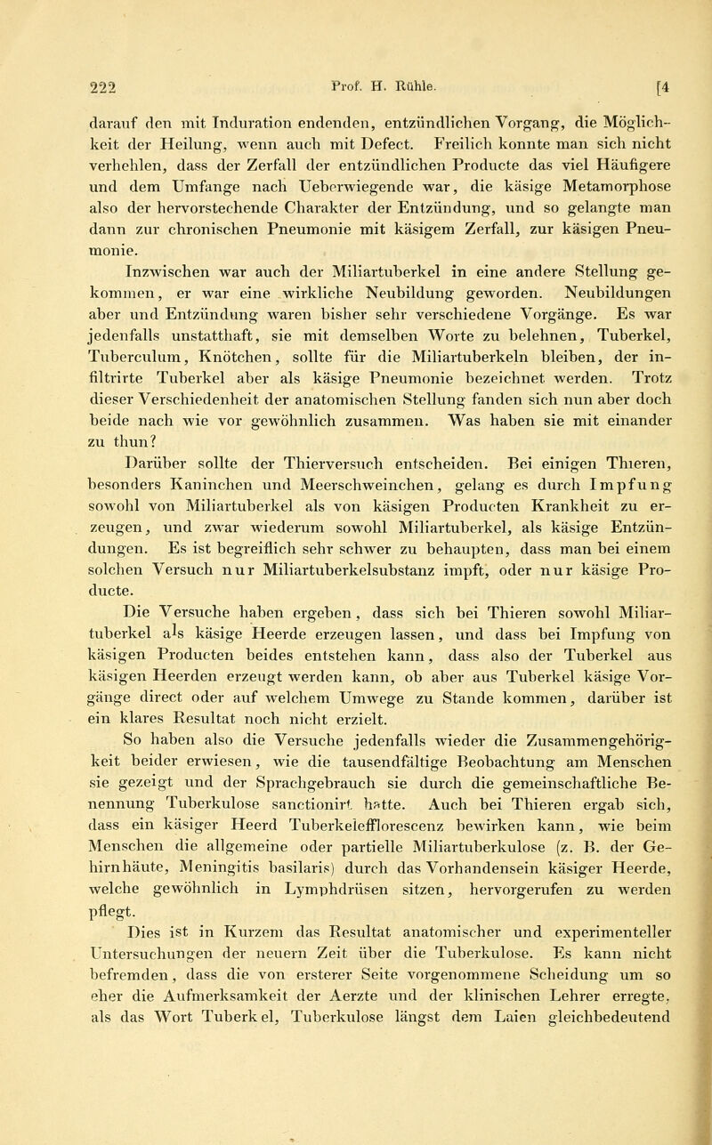 darauf den mit Induration endenden, entzündlichen Vorgang, die Möglich- keit der Heilung, wenn auch mit Defect. Freilich konnte man sich nicht verhehlen, dass der Zerfall der entzündlichen Producte das viel Häufigere und dem Umfange nach Ueberwiegende war, die käsige Metamorphose also der hervorstechende Charakter der Entzündung, und so gelangte man dann zur chronischen Pneumonie mit käsigem Zerfall, zur käsigen Pneu- monie. InzM^ischen vs^ar auch der Miliartuberkel in eine andere Stellung ge- kommen , er war eine wirkliche Neubildung geworden. Neubildungen aber und Entzündung waren bisher sehr verschiedene Vorgänge. Es war jedenfalls unstatthaft, sie mit demselben Worte zu belehnen, Tuberkel, Tuberculum, Knötchen, sollte für die Miliartuberkeln bleiben, der in- filtrirte Tuberkel aber als käsige Pneumonie bezeichnet werden. Trotz dieser Verschiedenheit der anatomischen Stellung fanden sich nun aber doch beide nach wie vor gewöhnlich zusammen. Was haben sie mit einander zu thun? Darüber sollte der Thierversuch entscheiden. Bei einigen Thieren, besonders Kaninchen und Meerschweinchen, gelang es durch Impfung sowohl von Miliartuberkel als von käsigen Producten Krankheit zu er- zeugen, und zwar wiederum sowohl Miliartuberkel, als käsige Entzün- dungen. Es ist begreiflich sehr schwer zu behaupten, dass man bei einem solchen Versuch nur Miliartuberkelsubstanz impft, oder nur käsige Pro- ducte. Die Versuche haben ergeben, dass sich bei Thieren sowohl Miliar- tuberkel als käsige Heerde erzeugen lassen, und dass bei Impfung von käsigen Producten beides entstehen kann, dass also der Tuberkel aus käsigen Heerden erzeugt werden kann, ob aber aus Tuberkel käsige Vor- gänge direct oder auf welchem Umwege zu Stande kommen, darüber ist ein klares Resultat noch nicht erzielt. So haben also die Versuche jedenfalls wieder die Zusammengehörig- keit beider erwiesen, wie die tausendfältige Beobachtung am Menschen sie gezeigt und der Sprachgebrauch sie durch die gemeinschaftliche Be- nennung Tuberkulose sanctionirt. hatte. Auch bei Thieren ergab sich, dass ein käsiger Heerd Tuberkelefflorescenz bewirken kann, wie beim Menschen die allgemeine oder partielle Miliartuberkulose (z. B. der Ge- hirnhäute, Meningitis basilaris) durch das Vorhandensein käsiger Heerde, welche gewöhnlich in Lymphdrüsen sitzen, hervorgerufen zu werden pflegt. Dies ist in Kurzem das Resultat anatomischer und experimenteller Untersuchungen der neuern Zeit über die Tuberkulose. Es kann nicht befremden, dass die von ersterer Seite vorgenommene Scheidung um so eher die Aufmerksamkeit der Aerzte und der klinischen Lehrer erregte, als das Wort Tuberkel, Tuberkulose längst dem Laien gleichbedeutend