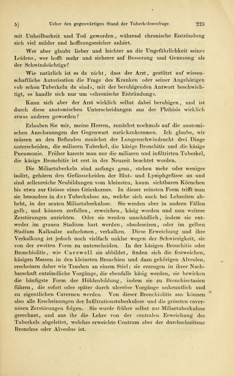 mit Untieilbarkeit und Tod geworden, während chronische Entzündung sieh viel milder und hoffnvingsreicher anhört. Wer aber glaubt lieber und leichter an die Ungefährlichkeit seines Leidens, wer hofft mehr und sicherer auf Besserung und Genesung als der SchAvindsüchtige? Wie natürlich ist es da nicht, dass der Arzt, gestützt auf wissen- schaftliche Autorisation die Frage des Kranken oder seiner Angehörigen »ob schon Tuberkeln da sind«, mit der beruhigenden Antwort beschwich- tigt, es handle sich nur um »chronische Entzündung«, Kann sich aber der Arzt wirklich selbst dabei beruhigen, und ist durch diese anatomischen Unterscheidungen aus der Phthisis wirklich etwas anderes geworden? Erlauben Sie mir, meine Herren, zunächst nochmals auf die anatomi- schen Anschauungen der Gegenwart zurückzukommen. Ich glaube, wir müssen an den Befunden zunächst der Lungenschwindsucht drei Dinge unterscheiden, die miliaren Tuberkel, die käsige Bronchitis imd die käsige Pneumonie. Früher kannte man nur die miliaren und infiltrirten Tuberkel, die käsige Bronchitis ist erst in der Neuzeit beachtet worden. Die Miliartuberkeln sind anfangs grau, stehen mehr oder weniger isolirt, gehören den Gefässscheiden der Blut- und Lymphgefässe an und sind zellenreiche Neubildungen vom kleinsten, kaum sichtbaren Körnchen bis etwa zur Grösse eines Grieskornes. In dieser reinsten Form trifft man sie besonders in der Tuberkulose an, welche sich auch bei Lebzeiten ab- hebt, in der acuten Miliartuberkulose. Sie werden aber in andern Fällen gelb, und können zerfallen, erweichen, käsig werden und nun weitere Zerstörungen anrichten. Oder sie werden unschädlich, indem sie ent- weder im grauen Stadium hart werden, obsolesciren, oder im gelben Stadium Kalksalze aufnehmen, verkalken. Diese Erweichung und ihre Verkalkung ist jedoch noch vielfach unklar wegen der Schwierigkeit, sie von der zweiten Form zu unterscheiden. In der käsigen Bronchitis oder Bronchiolitis, wie Carswell sie abbildet, finden sich die festweichen, käsigen Massen in den kleinsten Bronchien und dazu gehörigen Alveolen, erscheinen daher wie Trauben an einem Stiel; sie erzeugen in ihrer Nach- barschaft entzündliche Vorgänge, die ebenfalls käsig werden, sie bewirken die häufigste Form der Höhlenbildung, indem sie zu Bronchiectasien führen, die sofort oder später durch ulceröse Vorgänge unkenntlich und zu eigentlichen Cavernen werden. Von dieser Bronchiolitis aus können also alle Erscheinungen der Infiltrationstuberkulose und die grössten caver- nösen Zerstörungen folgen. Sie wurde früher selbst zur Miliartuberkulose gerechnet, und aus ihr die Lehre von der centralen Erweichung des Tuberkels abgeleitet, welches erweichte Centrum aber der durchschnittene Bronchvis oder Alveolus ist.