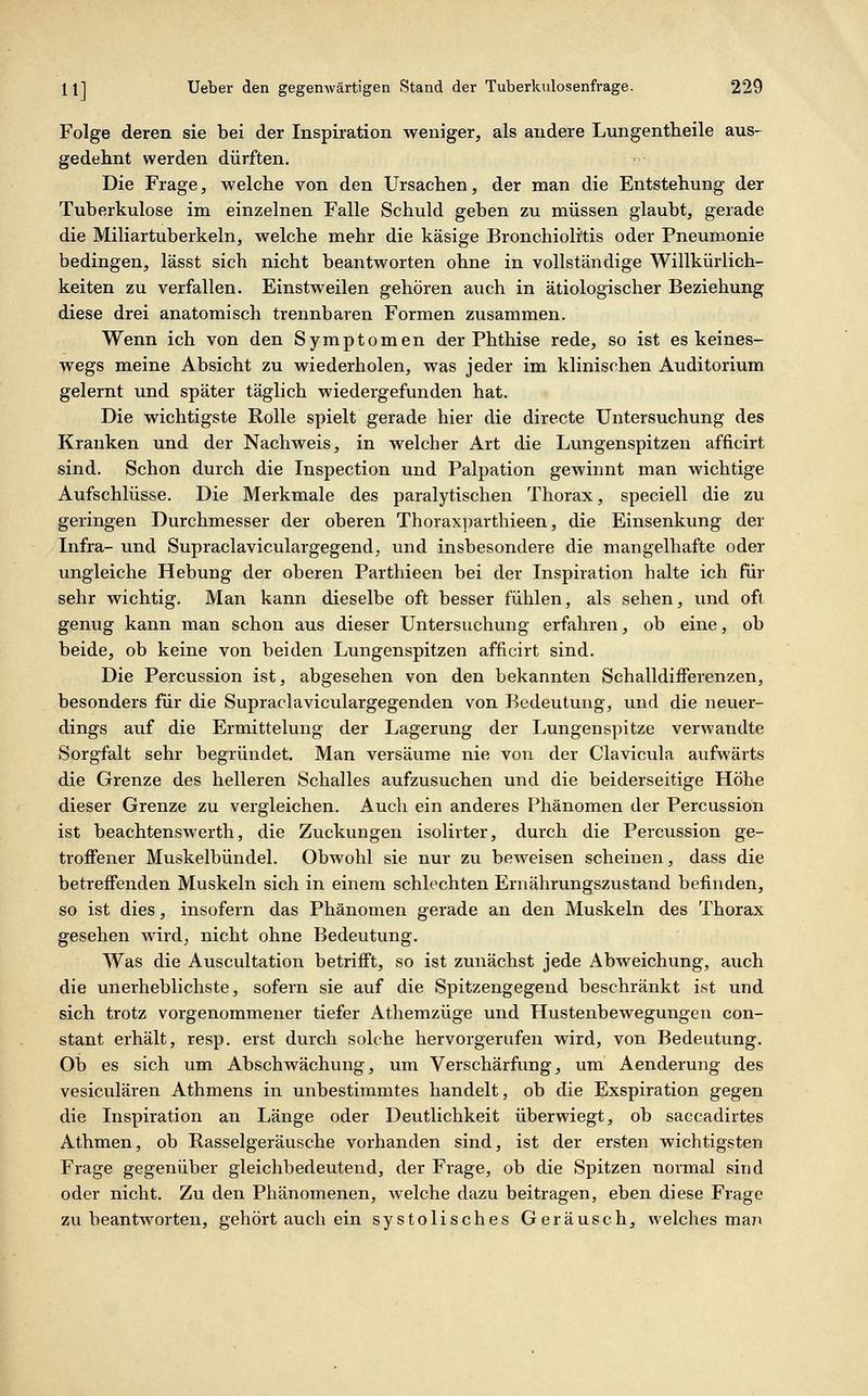 Folge deren sie bei der Inspiration weniger, als andere Lungentheile aus- gedehnt werden dürften. Die Frage, welche von den Ursachen, der man die Entstehung der Tuberkulose im einzelnen Falle Schuld geben zu müssen glaubt, gerade die Miliartuberkeln, welche mehr die käsige Bronchiolitis oder Pneumonie bedingen, lässt sich nicht beantworten ohne in vollständige Willkürlich- keiten zu verfallen. Einstweilen gehören auch in ätiologischer Beziehung diese drei anatomisch trennbaren Formen zusammen. Wenn ich von den Symptomen der Phthise rede, so ist es keines- wegs meine Absicht zu wiederholen, was jeder im klinischen Auditorium gelernt und später täglich wiedergefunden hat. Die wichtigste Rolle spielt gerade hier die directe Untersuchung des Krauken und der Nachweis, in welcher Art die Lungenspitzen afficirt sind. Schon durch die Inspection und Palpation gewinnt man wichtige Aufschlüsse. Die Merkmale des paralytischen Thorax, speciell die zu geringen Durchmesser der oberen Thoraxparthieen, die Einsenkung der Infra- und Supraclaviculargegend; und insbesondere die mangelhafte oder ungleiche Hebung der oberen Parthieen bei der Inspiration halte ich für sehr wichtig. Man kann dieselbe oft besser fühlen, als sehen, und oft genug kann man schon aus dieser Untersuchung erfahren, ob eine, ob beide, ob keine von beiden Lungenspitzen afficirt sind. Die Percussion ist, abgesehen von den bekannten Schalldiiferenzen, besonders für die Supraclaviculargegenden von Bedeutung, und die neuer- dings auf die Ermittelung der Lagerung der Lungenspitze verwandte Sorgfalt sehr begründet. Man versäume nie von der Clavicula aufwärts die Grenze des helleren Schalles aufzusuchen und die beiderseitige Höhe dieser Grenze zu vergleichen. Auch ein anderes Phänomen der Percussion ist beachtenswerth, die Zuckungen isolirter, durch die Percussion ge- troffener Muskelbündel. Obwohl sie nur zu beweisen scheinen, dass die betreifenden Muskeln sich in einem schlechten Ernährungszustand befinden, so ist dies, insofern das Phänomen gerade an den Muskeln des Thorax gesehen wird, nicht ohne Bedeutung. Was die Auscultation betrifft, so ist zunächst jede Abweichung, auch die unerheblichste, sofern sie auf die Spitzengegend beschränkt ist und sich trotz vorgenommener tiefer Athemzüge und Hustenbewegungen con- stant erhält, resp. erst durch solche hervorgerufen wird, von Bedeutung. Oi) es sich um Abschwächung, um Verschärfung, um Aenderung des vesiculären Athmens in unbestimmtes handelt, ob die Exspiration gegen die Inspiration an Länge oder Deutlichkeit überwiegt, ob saccadirtes Athmen, ob Rasselgeräusche vorhanden sind, ist der ersten wichtigsten Frage gegenüber gleichbedeutend, der Frage, ob die Spitzen normal sind oder nicht. Zu den Phänomenen, welche dazu beitragen, eben diese Frage zu beantworten, gehört auch ein systolisches Geräusch, welches ma?!