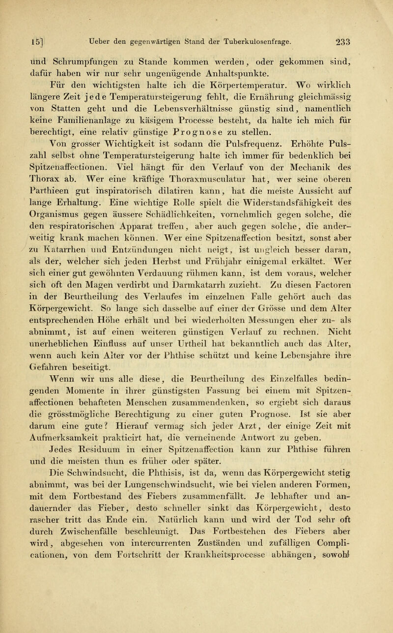und Schrumpfungen zu Stande kommen werden, oder gekommen sind, dafür haben wir nur sehr ungenügende Anhaltspunkte. Für den wichtigsten halte ich die Körpertemperatur. Wo wirklich längere Zeit jede Temperatursteigerung fehlt, die Ernährung gleichmässig von Statten geht und die Lebensverhältnisse günstig sind, namentlich keine Familienanlage zu käsigem Processe besteht, da halte ich mich für berechtigt, eine relativ günstige Prognose zu stellen. Von grosser Wichtigkeit ist sodann die Pulsfrequenz. Erhöhte Puls- zahl selbst ohne Temperatursteigerung halte ich immer für bedenklich bei Spitzenaffectionen. Viel hängt für den Verlauf von der Mechanik des Thorax ab. Wer eine kräftige Thoraxmusculatur hat, wer seine oberen Parthieen gut inspiratorisch dilatiren kann, hat die meiste Aussicht auf lange Erhaltung. Eine Avichtige PoUe spielt die Widerstandsfähigkeit des Organismus gegen äussere Schädlichkeiten, vornehmlich gegen solche, die den respiratorischen Apparat treffen, aber auch gegen solche, die ander- weitig krank machen können. Wer eine Spitzenaffection besitzt, sonst aber zu Katarrhen und Entzündungen nicht neigt, ist ungleich besser daran, als der, welcher sich jeden Herbst und Frühjahr einigemal erkältet. Wer sich einer gut gewöhnten Verdauung rühmen kann, ist dem voraus, welcher sich oft den Magen verdirbt und Darmkatarrh zuzieht. Zu diesen Factoren in der Beurtheilung des Verlaufes im einzelnen Falle gehört auch das Körpergewicht. So lange sich dasselbe auf einer der Grösse und dem Alter entsprechenden Höhe erhält und bei wiederholten Messungen eher zu- als abnimmt, ist auf einen weiteren günstigen Verlauf zu rechnen. Nicht unerheblichen Einfluss auf unser Urtheil hat bekanntlich auch das Alter, wenn auch kein Alter vor der Phthise schützt und keine Lebensjahre ihre Gefahren beseitigt. Wenn wir uns alle diese, die Beurtheilung des Einzelfalles bedin- genden Momente in ihrer günstigsten Fassung bei einem mit Spitzen- aifectionen behafteten Menschen zusammendenken, so ergiebt sich daraus die grösstmögliche Berechtigung zu einer guten Prognose. Ist sie aber darum eine gute ? Hierauf vermag sich jeder Arzt, der einige Zeit mit Aufmerksamkeit prakticirt hat, die verneinende Antwort zu geben. Jedes Residuum in einer Spitzenaffection kann zur Phthise führen und die meisten thun es früher oder später. Die Schwindsucht, die Phthisis, ist da, wenn das Körpergewicht stetig abnimmt, was bei der Lungenschwindsucht, wie bei vielen anderen Formen, mit dem Fortbestand des Fiebers zusammenfällt. Je lebhafter und an- dauernder das Fieber, desto schneller sinkt das Körpergewicht, desto rascher tritt das Ende ein. Natürlich kann und wird der Tod sehr oft durch Zwischenfälle beschleunigt. Das Fortbestehen des Fiebers aber wird, abgesehen von intercurrenten Zuständen und zufälligen Compli- cationen, von dem Fortschritt der Kraukheitsprocesse abhängen, sowoW