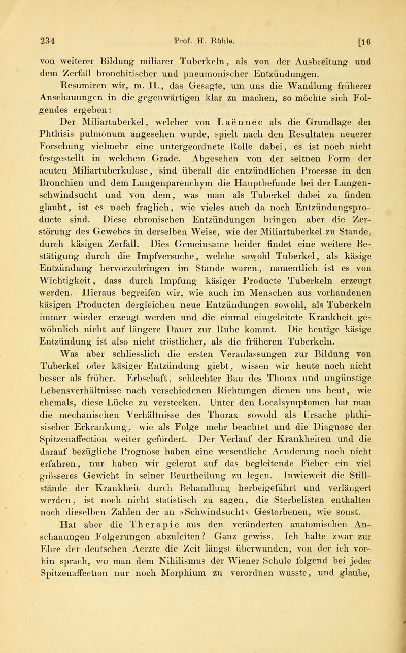 von weiterer Bildung miliarer Tuberkeln, als von der Ausbreitung und dem Zerfall bronchitischer und pneumonischer Entzündungen. Kesumiren wir, m. H., das Gesagte, um uns die Wandlung früherer Anschauungen in die gegenwärtigen klar zu machen, so möchte sich Fol- gendes ergeben: Der Miliartuberkel, welcher von Laennec als die Grundlage dei Phthisis pulmonum angesehen wurde, spielt nach den Resultaten neuerer Forschung vielmehr eine untergeordnete Rolle dabei, es ist noch nicht festgestellt in welchem Grade. Abgesehen von der seltnen Form der acuten Miliartuberkulose, sind überall die entzündlichen Processe in den Bronchien und dem Lungenparenchym die Hauptbefunde bei der Lungen- schwindsucht und von dem, was man als Tuberkel dabei zu finden glaubt, ist es noch fraglich, wie vieles auch da noch Entzündungspro- ducte sind. Diese chronischen Entzündungen bringen aber die Zer- störung des Gewebes in derselben Weise, wie der Miliartuberkel zu Stande, durch käsigen Zerfall, Dies Gemeinsame beider findet eine weitere Be- stätigung durch die Impfversuche, welche sowohl Tuberkel, als käsige Entzündung hervorzubringen im Stande waren, namentlich ist es von Wichtigkeit, dass durch Impfung käsiger Producte Tuberkeln erzeugt werden. Hieraus begreifen wir, wie auch im Menschen aus vorhandenen käsigen Producten dergleichen neue Entzündungen sowohl, als Tuberkeln immer wieder erzeugt werden und die einmal eingeleitete Krankheit ge- wöhnlich nicht auf längere Dauer zur Ruhe kommt. Die heutige käsige Entzündung ist also nicht tröstlicher, als die früheren Tuberkeln. Was aber schliesslich die ersten Veranlassungen zur Bildung von Tuberkel oder käsiger Entzündung giebt, wissen wir heute noch nicht besser als früher. Erbschaft, schlechter Bau des Thorax und ungünstige Lebensverhältnisse nach verschiedenen Richtungen dienen uns heut, wie ehemals, diese Lücke zu verstecken. Unter den Localsymptomen hat man die mechanischen Verhältnisse des Thorax sowohl als Ursache phthi- sischer Erkrankung, wie als Folge mehr beachtet und die Diagnose der Spitzenaifection weiter gefördert. Der Verlauf der Krankheiten und die darauf bezügliche Prognose haben eine wesentliche Aenderung noch nicht erfahren, nur haben wir gelernt auf das begleitende Fieber ein viel grösseres Gewicht in seiner Beurtheilung zu legen. Inwieweit die Still- stände der Krankheit durch Behandlung herbeigeführt und verlängert werden, ist noch nicht statistisch zu sagen, die Sterbelisten enthalten noch dieselben Zahlen der an »Schwindsucht« Gestorbenen, wie sonst. Hat aber die Therapie aus den veränderten anatomischen An- schauungen Folgerungen abzuleiten? Ganz gewiss. Ich halte zwar zur Ehre der deutschen Aerzte die Zeit längst überwunden, von der ich vor- hin sprach, wo man dem Nihilismus der Wiener Schule folgend bei jeder Spitzenaifection nur noch Morphium zu verordnen wusste, und glaube,