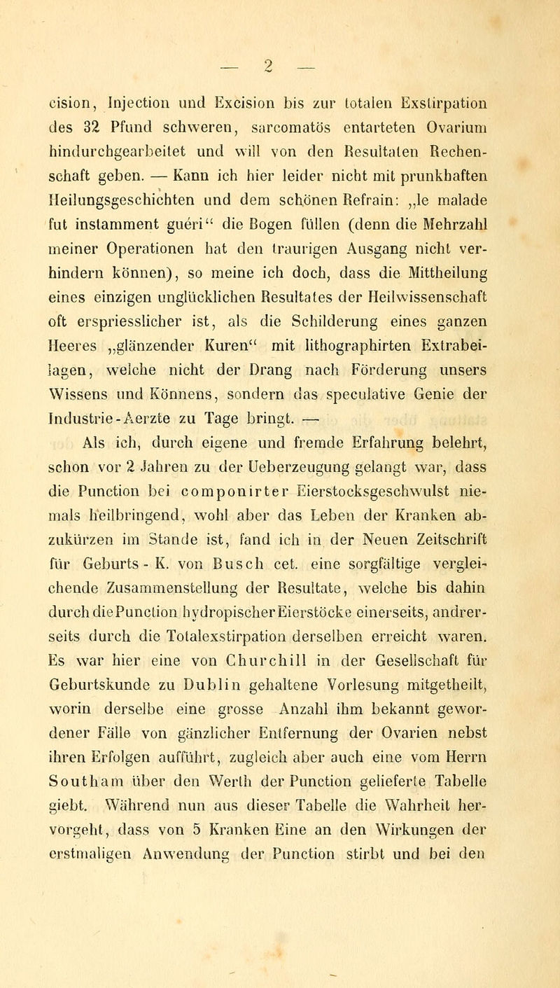 cision, Injection und Excision bis zur totalen Exslirpation des 32 Pfund schweren, sarcomatös entarteten Ovarium hindurchgearbeitet und will von den Besuitalen Rechen- schaft geben. — Kann ich hier leider nicht mit prunkhaften Heilungsgeschichten und dem schönen Refrain: „le malade fut instamment gueri die Bogen füllen (denn die Mehrzahl meiner Operationen hat den traurigen Ausgang nicht ver- hindern können), so meine ich doch, dass die Mittheilung eines einzigen unglücklichen Resultates der Heilwissenschaft oft erspriesslicher ist, als die Schilderung eines ganzen Heeres „glänzender Kuren mit lithographirten Extrabei- lagen, welche nicht der Drang nach Förderung unsers Wissens und Könnens, sondern das speculative Genie der Industrie-Aerzte zu Tage bringt. — Als ich, durch eigene und fremde Erfahrung belehrt, schon vor 2 Jahren zu der Ueberzeugung gelangt war, dass die Function bei componirter Eierstocksgeschwailst nie- mals heilbringend, wohl aber das Leben der Kranken ab- zukürzen im Stande ist, fand ich in der Neuen Zeitschrift für Geburts - K. von Busch cet. eine sorgfaltige verglei- chende Zusammenstellung der Resultate, welche bis dahin durch die Function hydropischer Eierstöcke einerseits, andrer- seits durch die Totalexstirpation derselben erreicht waren. Es war hier eine von Churchill in der Gesellschaft für Geburtskunde zu Dublin gehaltene Vorlesung mitgetheilt, worin derselbe eine grosse Anzahl ihm bekannt gewor- dener Fälle von gänzlicher Entfernung der Ovarien nebst ihren Erfolgen aufführt, zugleich aber auch eine vom Herrn South am über den Werth der Function geheferte Tabelle giebt. Während nun aus dieser Tabelle die Wahrheit her- vorgeht, dass von 5 Kranken Eine an den Wirkungen der erstmaligen Anwendung der Function stirbt und bei den