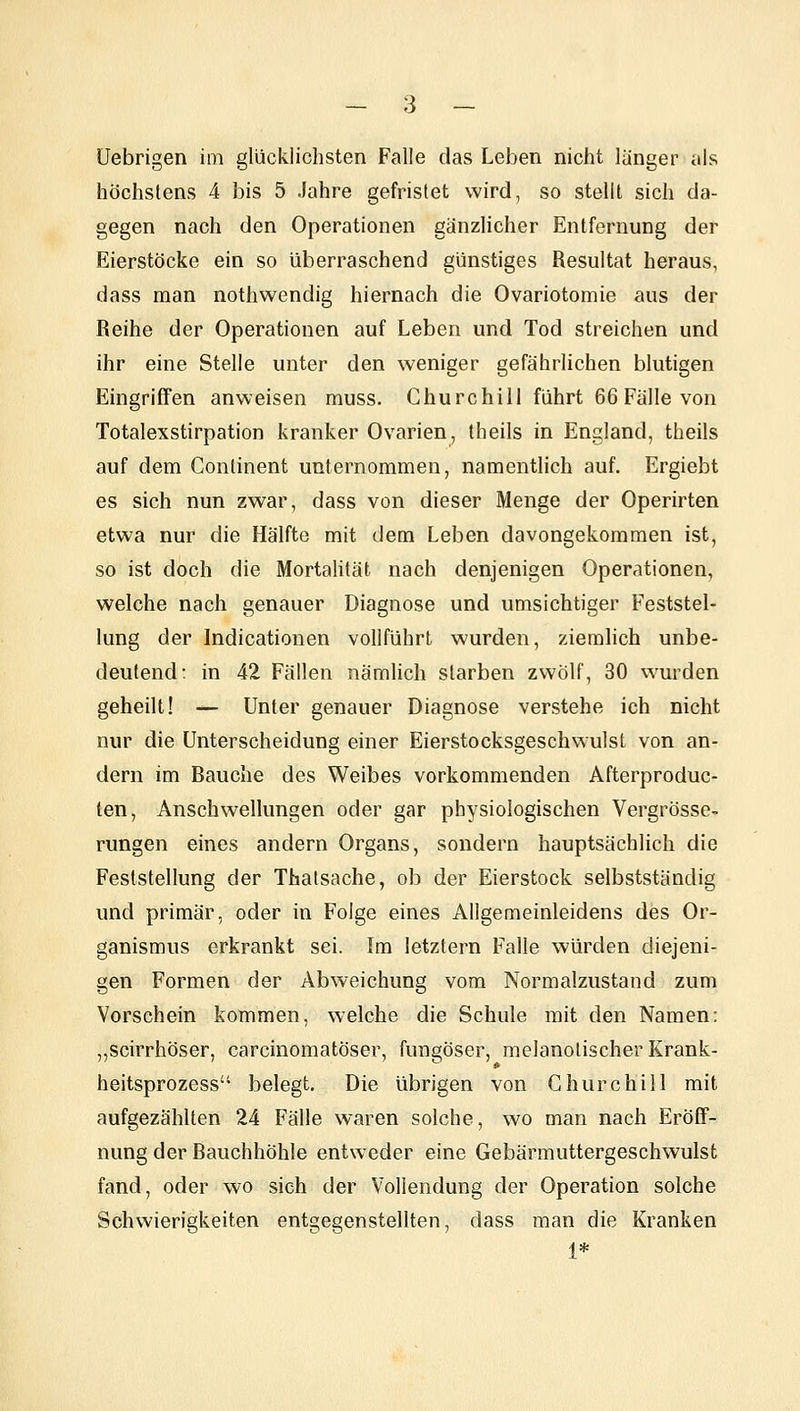 üebrigen im glücklichsten Falle das Leben nicht länger als höchstens 4 bis 5 Jahre gefristet wird, so stellt sich da- gegen nach den Operationen gänzlicher Entfernung der Eierstöcke ein so überraschend günstiges Resultat heraus, dass man nothwendig hiernach die Ovariotomie aus der Reihe der Operationen auf Leben und Tod streichen und ihr eine Stelle unter den weniger gefährlichen blutigen Eingriffen anweisen muss. Churchill führt 66 Fälle von Totalexstirpation kranker Ovarien^ theils in England, theils auf dem Continent unternommen, namentlich auf. Ergiebt es sich nun zwar, dass von dieser Menge der Operirten etwa nur die Hälfte mit dem Leben davongekommen ist, so ist doch die Mortalität nach denjenigen Operationen, welche nach genauer Diagnose und umsichtiger Feststel- lung der Indicationen vollführt wurden, ziemlich unbe- deutend: in 42 Fällen nämlich starben zwölf, 30 wurden geheilt! — Unter genauer Diagnose verstehe ich nicht nur die Unterscheidung einer Eierstocksgeschwulsl von an- dern im Rauche des Weibes vorkommenden Afterproduc- ten, Anschwellungen oder gar physiologischen Vergrösse- rungen eines andern Organs, sondern hauptsächlich die Feststellung der Thatsache, ob der Eierstock selbstständig und primär, oder in Folge eines Allgemeinleidens des Or- ganismus erkrankt sei. Im letztern Falle würden diejeni- gen Formen der Abweichung vom Normalzustand zum Vorschein kommen, welche die Schule mit den Namen: „scirrhöser, carcinomatöser, fungöser, melanolischer Krank- heitsprozess belegt. Die übrigen von Churchill mit aufgezählten 24 Fälle waren solche, wo man nach Eröff- nung der Bauchhöhle entweder eine Gebärmuttergeschwulst fand, oder wo sich der Vollendung der Operation solche Schwierigkeiten entgegenstellten, dass man die Kranken 1*