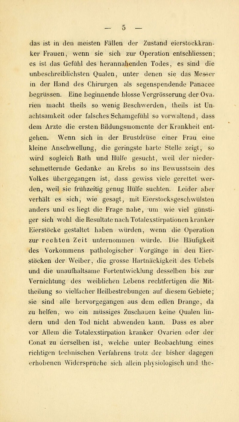 das ist in den meisten Fällen der Zustand eierstockkran- ker Frauen, wenn sie sich zur Operation entschliessen; es ist das Gefühl des herannahenden Todes, es sind die unbeschreiblichsten Qualen, unter denen sie das Messer in der Hand des Chirurgen als segenspendende Panacec begriissen. Eine beginnende blosse Vergrösserung der Ova- rien macht theils so wenig Beschwerden, Iheils ist Un- achtsamkeit oder falsches Schamgefühl so vorwaltend, dass dem Arzte die ersten Bildungsmomente der Krankheit ent- gehen. Wenn sich in der Brustdrüse einer Frau eine kleine Anschwellung, die geringste harte Stelle zeigt, so wird sogleich Ralh und Hülfe gesucht, weil der nieder- schmetternde Gedanke au Krebs so ins Bewusstsein des Volkes übelgegangen ist, dass gewiss viele gereitet wer- den, weil sie frühzeitig genug Hülfe suchten. Leider aber verhält es sich, wie gesagt, mit Eierstocksgeschwülsten anders und es liegt die Frage nahe, um wie viel günsti- ger sich wohl die Resultate nach Totalexstirpationen kranker Eierstöcke gestaltet haben würden, wenn die Operation zur rechten Zeit unternommen würde. Die Häufigkeit des Vorkommens pathologischer Vorgänge in den Eier- stöcken der W^eiber, die grosse Hartnäckigkeit des Uebels und die unaufhaltsame Fortentwicklung desselben bis zur Vernichtung des weiblichen Lebens rechtfertigen die Mit- theilung so vielfacher Heilbestrebungen auf diesem Gebiete; sie sind alle hervorgegangen aus dem edlen Drange, da zu helfen, wo ein müssiges Zuschauen keine Qualen lin- dern und den Tod nicht abwenden kann. Dass es aber vor Allem die Totalexstirpation kranker Ovarien oder der Conat zu derselben ist, welche unter Beobachtung eines richtigen technischen Verfahrens trotz der bisher dagegen erhobenen Vv^idersprüche sich allein physiologisch und the-