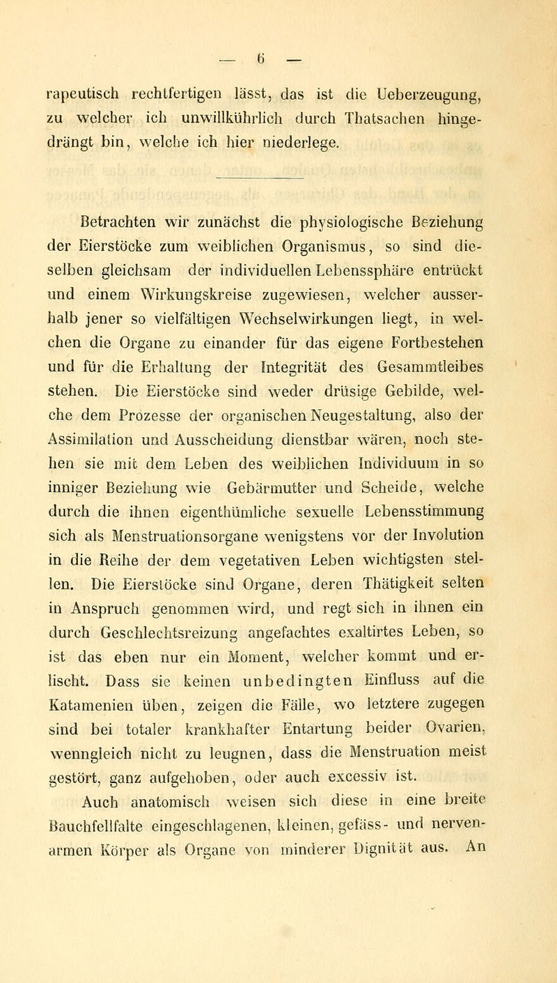 rapeutisch rechtfertigen lässt, das ist die Ueberzeugung, zu welcher ich unwillkühdich durch Thatsachen hinge- drängt bin, welche ich hier niederlege. Betrachten wir zunächst die physiologische Beziehung der Eierstöcke zum weiblichen Organismus, so sind die- selben gleichsam der individuellen Lebenssphäre entrückt und einem Wirkungskreise zugewiesen, welcher ausser- halb jener so vielfältigen Wechselwirkungen liegt, in wel- chen die Organe zu einander für das eigene Fortbestehen und für die Erhaltung der Integrität des Gesammtleibes stehen. Die Eierstöcke sind weder drüsige Gebilde, wel- che dem Prozesse der organischen Neugestaltung, also der Assimilation und Ausscheidung dienstbar wären, noch ste- hen sie mit dem. Leben des weiblichen Individuum in so inniger Beziehung wie Gebärmutter und Scheide, welche durch die ihnen eigenthümUche sexuelle Lebensstimmung sich als Menstruationsorgane wenigstens vor der Involution in die Reihe der dem vegetativen Leben wichtigsten stel- len. Die Eierstöcke sind Organe, deren Thätigkeit selten in Anspruch genommen wird, und regt sich in ihnen ein durch Geschlechtsreizung angefachtes exaltirtes Leben, so ist das eben nur ein Moment, welcher kommt und er- lischt. Dass sie keinen unbedingten Einfluss auf die Katamenien üben, zeigen die Fälle, wo letztere zugegen sind bei totaler krankhafter Entartung beider Ovarien, wenngleich nicht zu leugnen, dass die Menstruation meist gestört, ganz aufgehoben, oder auch excessiv ist. Auch anatomisch weisen sich diese in eine breite Bauchfellfalte eingeschlagenen, kleinen, gefäss- und nerven- armen Körper als Organe von minderer Dignität aus. An
